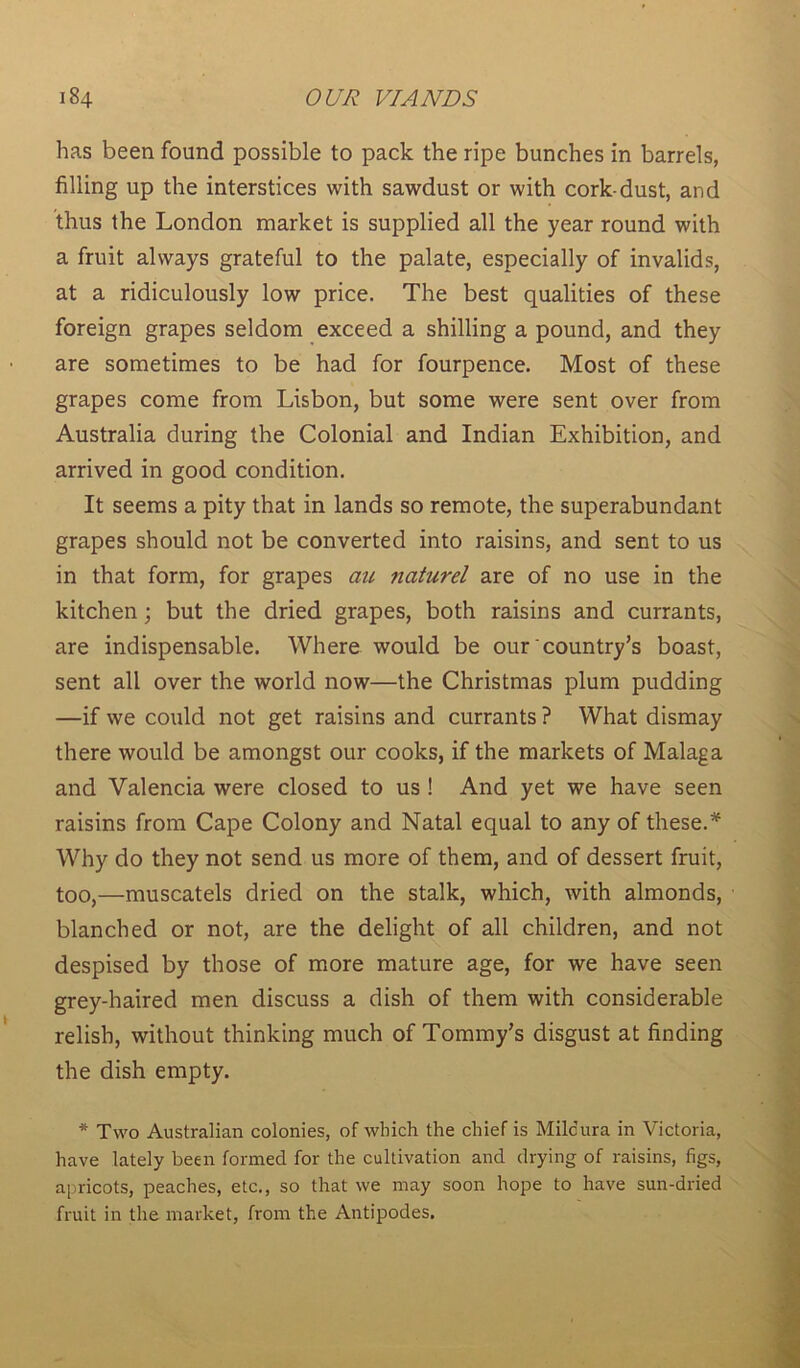 has been found possible to pack the ripe bunches in barrels, filling up the interstices with sawdust or with cork-dust, and thus the London market is supplied all the year round with a fruit always grateful to the palate, especially of invalids, at a ridiculously low price. The best qualities of these foreign grapes seldom exceed a shilling a pound, and they are sometimes to be had for fourpence. Most of these grapes come from Lisbon, but some were sent over from Australia during the Colonial and Indian Exhibition, and arrived in good condition. It seems a pity that in lands so remote, the superabundant grapes should not be converted into raisins, and sent to us in that form, for grapes an naturel are of no use in the kitchen; but the dried grapes, both raisins and currants, are indispensable. Where would be our country’s boast, sent all over the world now—the Christmas plum pudding —if we could not get raisins and currants ? What dismay there would be amongst our cooks, if the markets of Malaga and Valencia were closed to us ! And yet we have seen raisins from Cape Colony and Natal equal to any of these.* Why do they not send us more of them, and of dessert fruit, too,—muscatels dried on the stalk, which, with almonds, blanched or not, are the delight of all children, and not despised by those of more mature age, for we have seen grey-haired men discuss a dish of them with considerable relish, without thinking much of Tommy’s disgust at finding the dish empty. * Two Australian colonies, of which the chief is Milcura in Victoria, have lately been formed for the cultivation and drying of raisins, figs, apricots, peaches, etc., so that we may soon hope to have sun-dried fruit in the market, from the Antipodes.