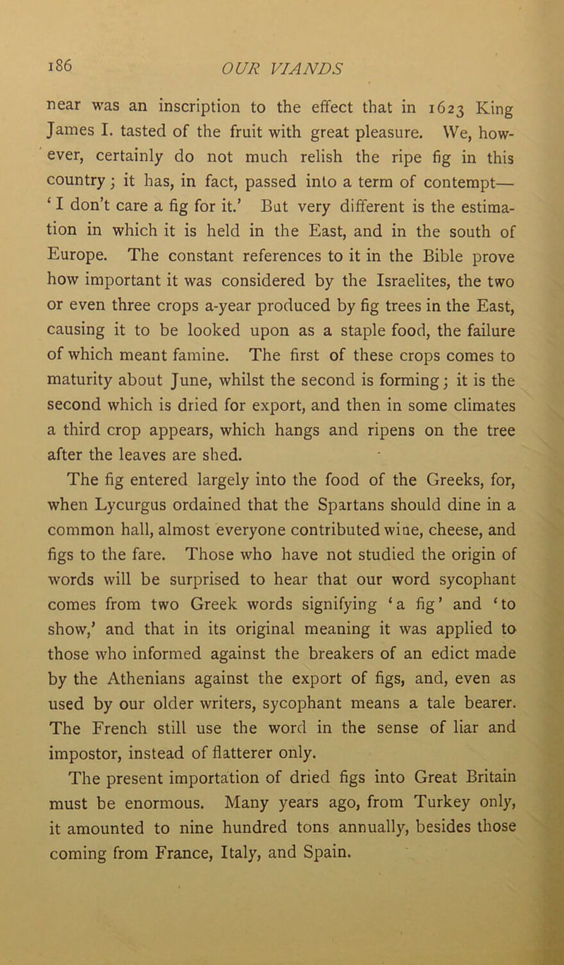 near was an inscription to the effect that in 1623 King James I. tasted of the fruit with great pleasure. We, how- ever, certainly do not much relish the ripe fig in this country; it has, in fact, passed into a term of contempt— ‘ I don’t care a fig for it.’ But very different is the estima- tion in which it is held in the East, and in the south of Europe. The constant references to it in the Bible prove how important it was considered by the Israelites, the two or even three crops a-year produced by fig trees in the East, causing it to be looked upon as a staple food, the failure of which meant famine. The first of these crops comes to maturity about June, whilst the second is forming; it is the second which is dried for export, and then in some climates a third crop appears, which hangs and ripens on the tree after the leaves are shed. The fig entered largely into the food of the Greeks, for, when Lycurgus ordained that the Spartans should dine in a common hall, almost everyone contributed wine, cheese, and figs to the fare. Those who have not studied the origin of words will be surprised to hear that our word sycophant comes from two Greek words signifying ‘ a fig ’ and ‘ to show/ and that in its original meaning it was applied to those who informed against the breakers of an edict made by the Athenians against the export of figs, and, even as used by our older writers, sycophant means a tale bearer. The French still use the word in the sense of liar and impostor, instead of flatterer only. The present importation of dried figs into Great Britain must be enormous. Many years ago, from Turkey only, it amounted to nine hundred tons annually, besides those coming from France, Italy, and Spain.