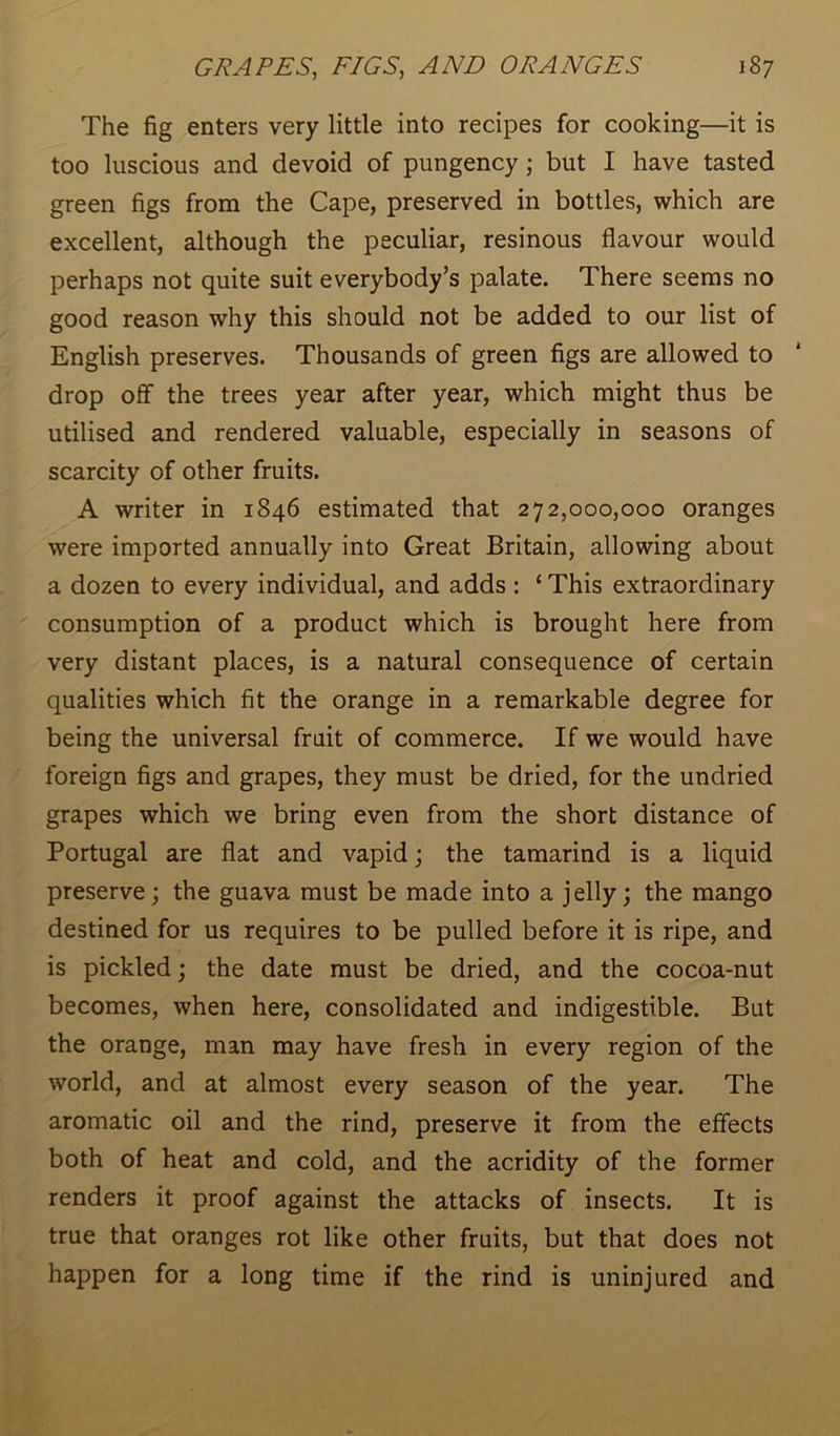 The fig enters very little into recipes for cooking—it is too luscious and devoid of pungency ; but I have tasted green figs from the Cape, preserved in bottles, which are excellent, although the peculiar, resinous flavour would perhaps not quite suit everybody’s palate. There seems no good reason why this should not be added to our list of English preserves. Thousands of green figs are allowed to * drop off the trees year after year, which might thus be utilised and rendered valuable, especially in seasons of scarcity of other fruits. A writer in 1846 estimated that 272,000,000 oranges were imported annually into Great Britain, allowing about a dozen to every individual, and adds : ‘ This extraordinary consumption of a product which is brought here from very distant places, is a natural consequence of certain qualities which fit the orange in a remarkable degree for being the universal fruit of commerce. If we would have foreign figs and grapes, they must be dried, for the undried grapes which we bring even from the short distance of Portugal are flat and vapid; the tamarind is a liquid preserve; the guava must be made into a jelly; the mango destined for us requires to be pulled before it is ripe, and is pickled; the date must be dried, and the cocoa-nut becomes, when here, consolidated and indigestible. But the orange, man may have fresh in every region of the world, and at almost every season of the year. The aromatic oil and the rind, preserve it from the effects both of heat and cold, and the acridity of the former renders it proof against the attacks of insects. It is true that oranges rot like other fruits, but that does not happen for a long time if the rind is uninjured and