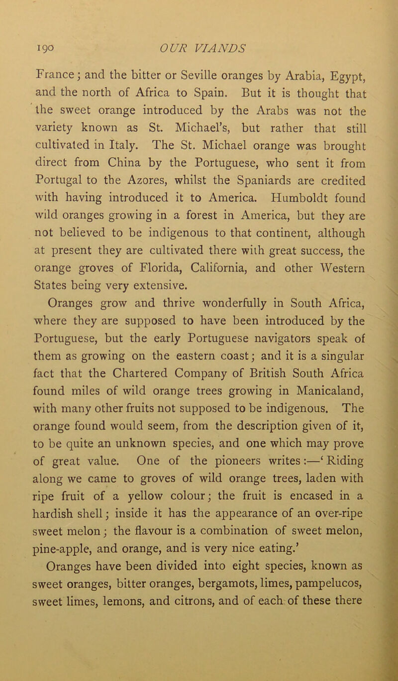France; and the bitter or Seville oranges by Arabia, Egypt, and the north of Africa to Spain. But it is thought that the sweet orange introduced by the Arabs was not the variety known as St. Michael’s, but rather that still cultivated in Italy. The St. Michael orange was brought direct from China by the Portuguese, who sent it from Portugal to the Azores, whilst the Spaniards are credited with having introduced it to America. Humboldt found wild oranges growing in a forest in America, but they are not believed to be indigenous to that continent, although at present they are cultivated there with great success, the orange groves of Florida, California, and other Western States being very extensive. Oranges grow and thrive wonderfully in South Africa, where they are supposed to have been introduced by the Portuguese, but the early Portuguese navigators speak of them as growing on the eastern coast; and it is a singular fact that the Chartered Company of British South Africa found miles of wild orange trees growing in Manicaland, with many other fruits not supposed to be indigenous. The orange found would seem, from the description given of it, to be quite an unknown species, and one which may prove of great value. One of the pioneers writes:—‘ Riding along we came to groves of wild orange trees, laden with ripe fruit of a yellow colour; the fruit is encased in a hardish shell; inside it has the appearance of an over-ripe sweet melon; the flavour is a combination of sweet melon, pine-apple, and orange, and is very nice eating.’ Oranges have been divided into eight species, known as sweet oranges, bitter oranges, bergamots, limes, pampelucos, sweet limes, lemons, and citrons, and of each of these there