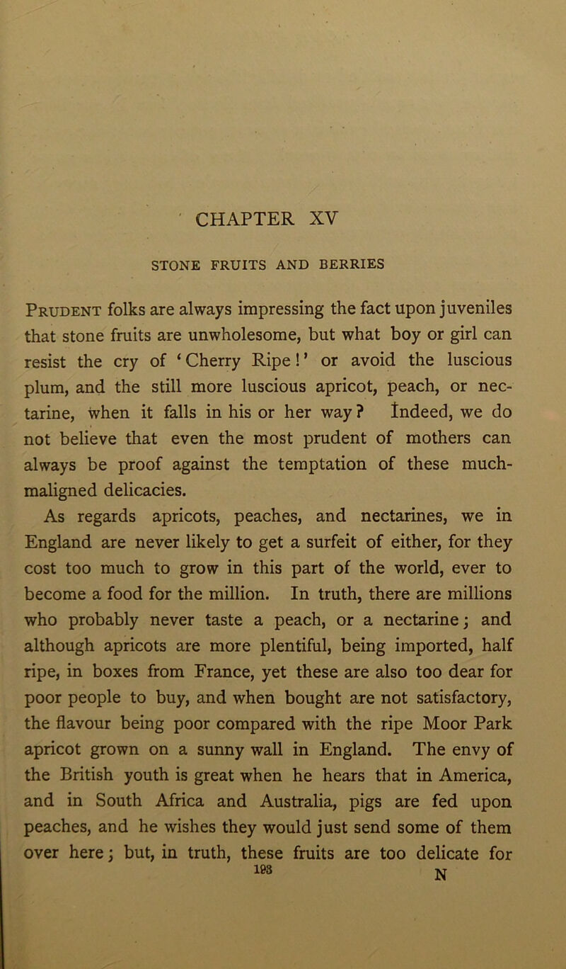 CHAPTER XV STONE FRUITS AND BERRIES Prudent folks are always impressing the fact upon juveniles that stone fruits are unwholesome, but what boy or girl can resist the cry of ‘ Cherry Ripe! ’ or avoid the luscious plum, and the still more luscious apricot, peach, or nec- tarine, when it falls in his or her way ? Indeed, we do not believe that even the most prudent of mothers can always be proof against the temptation of these much- maligned delicacies. As regards apricots, peaches, and nectarines, we in England are never likely to get a surfeit of either, for they cost too much to grow in this part of the world, ever to become a food for the million. In truth, there are millions who probably never taste a peach, or a nectarine; and although apricots are more plentiful, being imported, half ripe, in boxes from France, yet these are also too dear for poor people to buy, and when bought are not satisfactory, the flavour being poor compared with the ripe Moor Park apricot grown on a sunny wall in England. The envy of the British youth is great when he hears that in America, and in South Africa and Australia, pigs are fed upon peaches, and he wishes they would just send some of them over here; but, in truth, these fruits are too delicate for