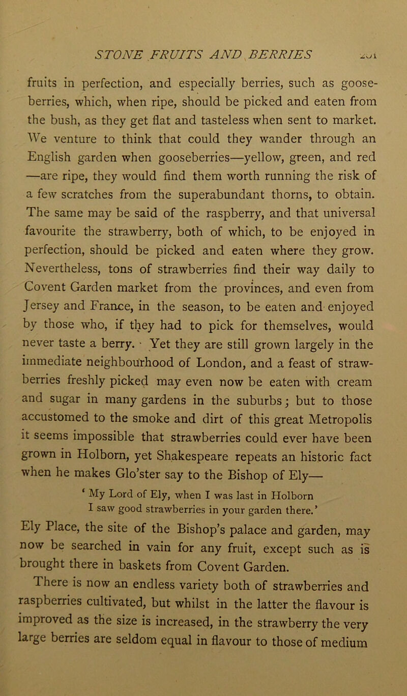 fruits in perfection, and especially berries, such as goose- berries, which, when ripe, should be picked and eaten from the bush, as they get flat and tasteless when sent to market. We venture to think that could they wander through an English garden when gooseberries—yellow, green, and red —are ripe, they would find them worth running the risk of a few scratches from the superabundant thorns, to obtain. The same may be said of the raspberry, and that universal favourite the strawberry, both of which, to be enjoyed in perfection, should be picked and eaten where they grow. Nevertheless, tons of strawberries find their way daily to Covent Garden market from the provinces, and even from Jersey and France, in the season, to be eaten and enjoyed by those who, if they had to pick for themselves, would never taste a berry. • Yet they are still grown largely in the immediate neighbourhood of London, and a feast of straw- berries freshly picked may even now be eaten with cream and sugar in many gardens in the suburbs; but to those accustomed to the smoke and dirt of this great Metropolis it seems impossible that strawberries could ever have been grown in Holborn, yet Shakespeare repeats an historic fact when he makes Glo’ster say to the Bishop of Ely— ‘ My Lord of Ely, when I was last in Holborn I saw good strawberries in your garden there.’ Ely Place, the site of the Bishop’s palace and garden, may now be searched in vain for any fruit, except such as is brought there in baskets from Covent Garden. There is now an endless variety both of strawberries and raspberries cultivated, but whilst in the latter the flavour is improved as the size is increased, in the strawberry the very large berries are seldom equal in flavour to those of medium
