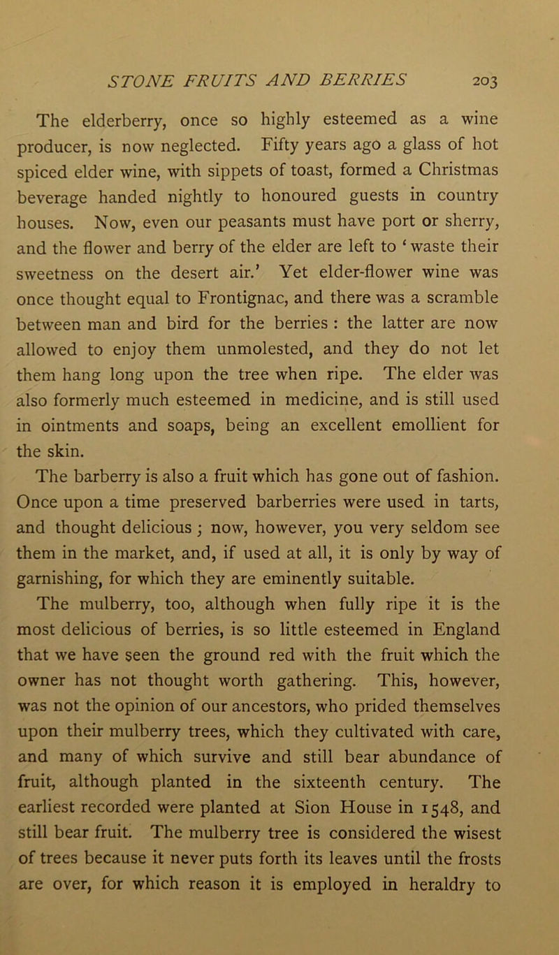 The elderberry, once so highly esteemed as a wine producer, is now neglected. Fifty years ago a glass of hot spiced elder wine, with sippets of toast, formed a Christmas beverage handed nightly to honoured guests in country houses. Now, even our peasants must have port or sherry, and the flower and berry of the elder are left to ‘ waste their sweetness on the desert air.’ Yet elder-flower wine was once thought equal to Frontignac, and there was a scramble between man and bird for the berries : the latter are now allowed to enjoy them unmolested, and they do not let them hang long upon the tree when ripe. The elder was also formerly much esteemed in medicine, and is still used in ointments and soaps, being an excellent emollient for the skin. The barberry is also a fruit which has gone out of fashion. Once upon a time preserved barberries were used in tarts, and thought delicious; now, however, you very seldom see them in the market, and, if used at all, it is only by way of garnishing, for which they are eminently suitable. The mulberry, too, although when fully ripe it is the most delicious of berries, is so little esteemed in England that we have seen the ground red with the fruit which the owner has not thought worth gathering. This, however, was not the opinion of our ancestors, who prided themselves upon their mulberry trees, which they cultivated with care, and many of which survive and still bear abundance of fruit, although planted in the sixteenth century. The earliest recorded were planted at Sion House in 1548, and still bear fruit. The mulberry tree is considered the wisest of trees because it never puts forth its leaves until the frosts are over, for which reason it is employed in heraldry to