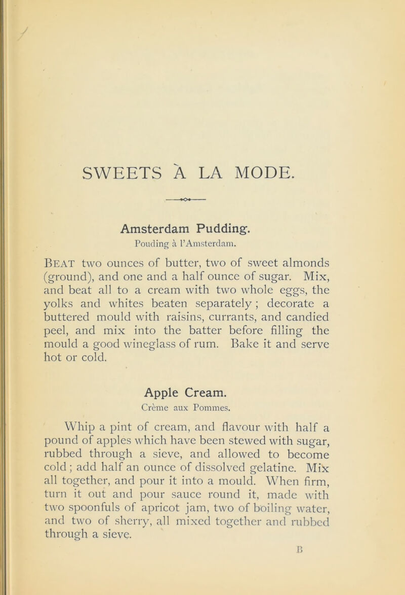 SWEETS A LA MODE. Amsterdam Pudding. Ponding a I’Amsterdam. Beat two ounces of butter, two of sweet almonds (ground), and one and a half ounce of sugar. Mix, and beat all to a cream with two whole eggs, the yolks and whites beaten separately; decorate a buttered mould with raisins, currants, and candied peel, and mix into the batter before filling the mould a good wineglass of rum. Bake it and serve hot or cold. Apple Cream. Crbne aux Pommes. Whip a pint of cream, and flavour with half a pound of apples which have been stewed with sugar, rubbed through a sieve, and allowed to become cold ; add half an ounce of dissolved gelatine. Mix all together, and pour it into a mould. When firm, turn it out and pour sauce round it, made with two spoonfuls of apricot jam, two of boiling water, and two of sherry, all mixed together and rubbed through a sieve.