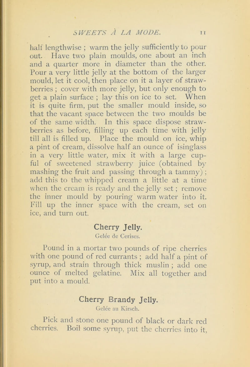 half lengthwise ; warm the jelly sufficiently to pour out. Have two plain moulds, one about an inch and a quarter more in diameter than the other. Pour a very little jelly at the bottom of the larger mould, let it cool, then place on it a layer of straw- berries ; cover with more jelly, but only enough to get a plain surface ; lay this on ice to set. When it is quite firm, put the smaller mould inside, so that the vacant space between the two moulds be of the same width. In this space dispose straw- berries as before, filling up each time with jelly till all is filled up. Place the mould on ice, whip a pint of cream, dissolve half an ounce of isinglass in a very little water, mix it with a large cup- ful of sweetened strawberry juice (obtained by mashing the fruit and passing through a tammy) ; add this to the whipped cream a little at a time when the cream is ready and the jelly set; remove the inner mould by pouring warm water into it. Fill up the inner space with the cream, set on ice, and turn out. Cherry Jelly. Gelee de Cerises. Pound in a mortar two pounds of ripe cherries with one pound of red currants ; add half a pint of .syrup, and strain through thick muslin ; add one ounce of melted gelatine. Mix all together and put into a mould. Cherry Brandy Jelly. Gelee au Kirsch. Pick and stone one pound of black or dark red cherries. Boil some syrup, put the cherries into it,