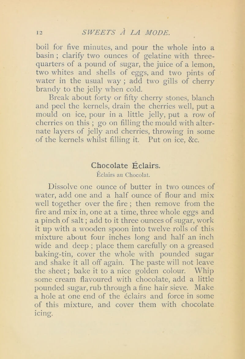 boil for five minutes, and pour the whole into a basin ; clarify two ounces of gelatine with three- quarters of a pound of sugar, the juice of a lemon, two whites and shells of eggs, and two pints of water in the usual way ; add two gills of cherry brandy to the jelly when cold. Break about forty or fifty cherry stones, blanch and peel the kernels, drain the cherries well, put a mould on ice, pour in a little jelly, put a row of cherries on this ; go on filling the mould with alter- nate layers of jelly and cherries, throwing in some of the kernels whilst filling it. Put on ice, &c. Chocolate Eclairs. Eclairs au Chocolat. Dissolve one ounce of butter in two ounces of water, add one and a half ounce of flour and mix well together over the fire ; then remove from the fire and mix in, one at a time, three whole eggs and a pinch of salt; add to it three ounces of sugar, work it up with a wooden spoon into twelve rolls of this mixture about four inches long and half an inch wide and deep ; place them carefully on a greased baking-tin, cover the whole with pounded sugar and shake it all off again. The paste will not leave the sheet; bake it to a nice golden colour. Whip some cream flavoured with chocolate, add a little pounded sugar, rub through a fine hair sieve. Make a hole at one end of the eclairs and force in some of this mixture, and cover them with chocolate icing.