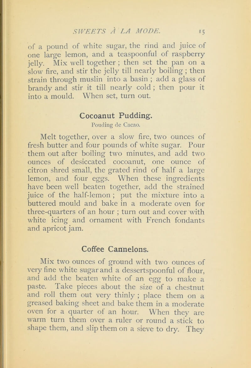 of a pound of white sugar, the rind and juice of one large lemon, and a teaspoonful of raspberry jelly. Mix well together ; then set the pan on a slow fire, and stir the jelly till nearly boiling ; then strain through muslin into a basin ; add a glass of brandy and stir it till nearly cold ; then pour it into a mould. When set, turn out. Cocoanut Pudding. Ponding de Cacao. Melt together, over a slow fire, two ounces of fresh butter and four pounds of white sugar. Pour them out after boiling two minutes, and add two ounces of desiccated cocoanut, one ounce of citron shred small, the grated rind of half a large lemon, and four eggs. When these ingredients have been well beaten together, add the strained juice of the half-lemon ; put the mixture into a buttered mould and bake in a moderate oven for three-quarters of an hour ; turn out and cover with white icing and ornament with French fondants and apricot jam. Coffee Cannelons. Mix two ounces of ground with two ounces of very fine white sugar and a dessertspoonful of flour, and add the beaten white of an egg to make a paste. Take pieces about the size of a chestnut and roll them out very thinly ; place them on a greased baking sheet and bake them in a moderate oven for a quarter of an hour. When they arc warm turn them over a ruler or round a stick to shape them, and slip them on a sieve to dry. They