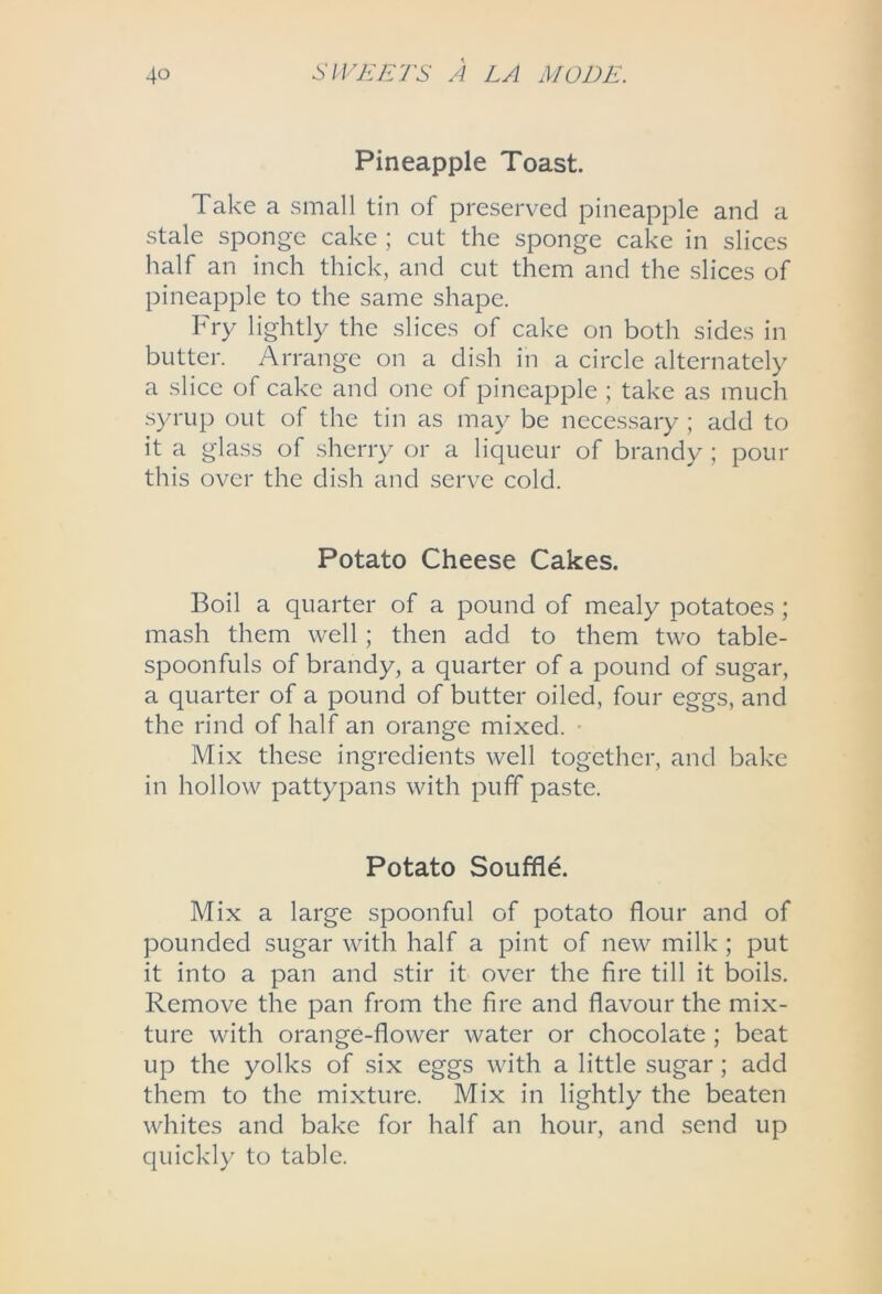 Pineapple Toast. Take a small tin of preserved pineapple and a stale sponge cake ; cut the sponge cake in slices half an inch thick, and cut them and the slices of pineapple to the same shape. Fry lightly the slices of cake on both sides in butter. Arrange on a dish in a circle alternately a slice of cake and one of pineapple ; take as much syrup out of the tin as may be necessary ; add to it a glass of sherr}^ or a liqueur of brandy ; pour this over the dish and serve cold. Potato Cheese Cakes. Boil a quarter of a pound of mealy potatoes; mash them well; then add to them two table- spoonfuls of brandy, a quarter of a pound of sugar, a quarter of a pound of butter oiled, four eggs, and the rind of half an orange mixed. • Mix these ingredients well together, and bake in hollow pattypans with puff paste. Potato Souffle. Mix a large spoonful of potato flour and of pounded sugar with half a pint of new milk; put it into a pan and stir it over the fire till it boils. Remove the pan from the fire and flavour the mix- ture with orange-flower water or chocolate ; beat up the yolks of six eggs with a little sugar; add them to the mixture. Mix in lightly the beaten whites and bake for half an hour, and send up quickly to table.