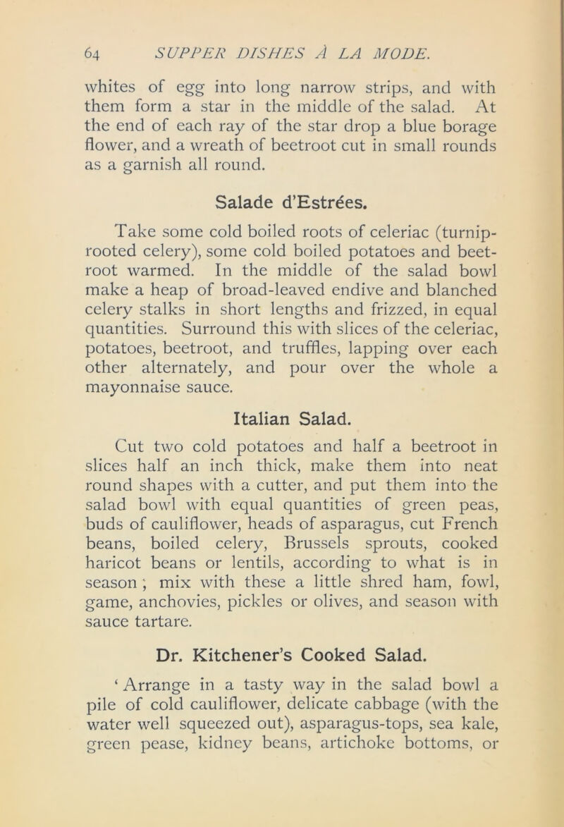 whites of egg into long narrow strips, and with them form a star in the middle of the salad. At the end of each ray of the star drop a blue borage flower, and a wreath of beetroot cut in small rounds as a garnish all round. Salade d’Estrees. Take some cold boiled roots of celeriac (turnip- rooted celery), some cold boiled potatoes and beet- root warmed. In the middle of the salad bowl make a heap of broad-leaved endive and blanched celery stalks in short lengths and frizzed, in equal quantities. Surround this with slices of the celeriac, potatoes, beetroot, and truffles, lapping over each other alternately, and pour over the whole a mayonnaise sauce. Italian Salad. Cut two cold potatoes and half a beetroot in slices half an inch thick, make them into neat round shapes with a cutter, and put them into the salad bowl with equal quantities of green peas, buds of cauliflower, heads of asparagus, cut French beans, boiled celery, Brussels sprouts, cooked haricot beans or lentils, according to what is in season ; mix with these a little shred ham, fowl, game, anchovies, pickles or olives, and season with sauce tartare. Dr. Kitchener’s Cooked Salad. ‘ Arrange in a tasty way in the salad bowl a pile of cold cauliflower, delicate cabbage (with the water well squeezed out), asparagus-tops, sea kale, green pease, kidney beans, artichoke bottoms, or