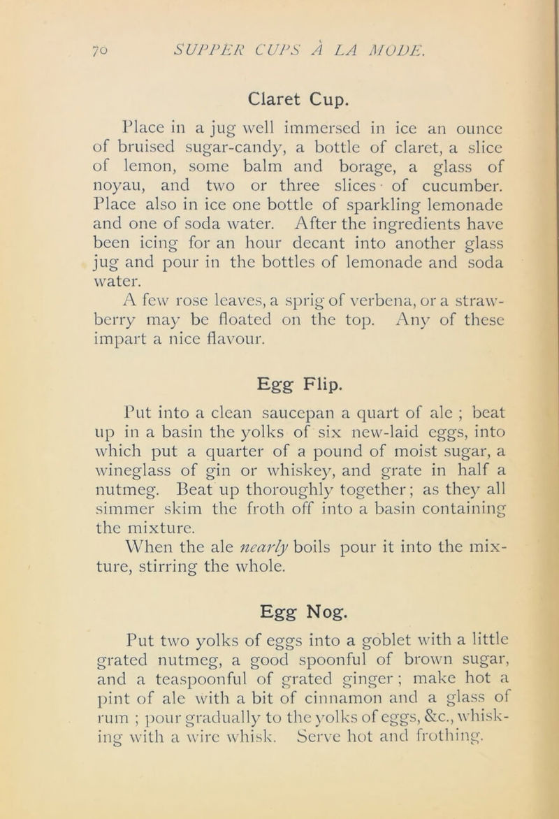 Claret Cup. Place in a jug well immersed in ice an ounce of bruised sugar-candy, a bottle of claret, a slice of lemon, some balm and borage, a glass of noyau, and two or three slices of cucumber. Place also in ice one bottle of sparkling lemonade and one of soda water. After the ingredients have been icing for an hour decant into another glass jug and pour in the bottles of lemonade and soda water. A few rose leaves, a sprig of verbena, or a straw- berry may be floated on the top. Any of these impart a nice flavour. Egg Flip. Ihit into a clean saucepan a quart of ale ; beat up in a basin the yolks of six new-laid eggs, into which put a quarter of a pound of moist sugar, a wineglass of gin or whiskey, and grate in half a nutmeg. Beat up thoroughly together; as they all simmer skim the froth off into a basin containing the mixture. When the ale nearly boils pour it into the mix- ture, stirring the whole. Egg Nog. Put two yolks of eggs into a goblet with a little grated nutmeg, a good spoonful of brown sugar, and a teaspoonfiil of grated ginger ; make hot a pint of ale with a bit of cinnamon and a glass of rum ; pour gradually to the )'olks of eggs, &c., whisk- ing with a wire whisk. Serve hot and frothing.