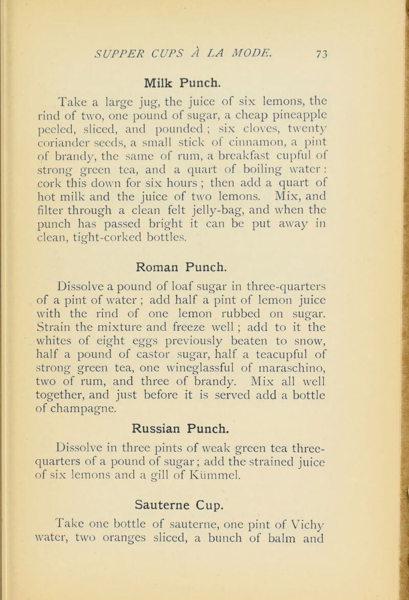 Milk Punch. Take a large jug, the juice of six lemons, the rind of two, one pound of sugar, a cheap pineapple peeled, sliced, and pounded ; six clox'es, twent\’ coriander seeds, a small stick of cinnamon, a pint of brandy, the same of rum, a breakfast cupful of strong green tea, and a c{uart of boiling water : cork this dowm for six hours ; then add a quart of hot milk and the juice of two lemons. Mix, and filter through a clean felt jelly-bag, and when the punch has passed bright it can be put away in clean, tight-corked bottles. Roman Punch. Dissolve a pound of loaf sugar in three-quarters of a pint of water ; add half a pint of lemon juice with the rind of one lemon rubbed on sugar. Strain the mixture and freeze well ; add to it the whites of eight eggs previously beaten to snow, half a pound of castor sugar, half a teacupful of strong green tea, one wineglassful of maraschino, two of rum, and three of brandy. Mix all well together, and just before it is served add a bottle of champagne. Russian Punch. Dissolve in three pints of weak green tea three- quarters of a pound of sugar; add the strained juice of six lemons and a gill of Ktimmel. Sauterne Cup. Take one bottle of sauterne, one pint of Vdchy water, two oranges sliced, a bunch of balm and