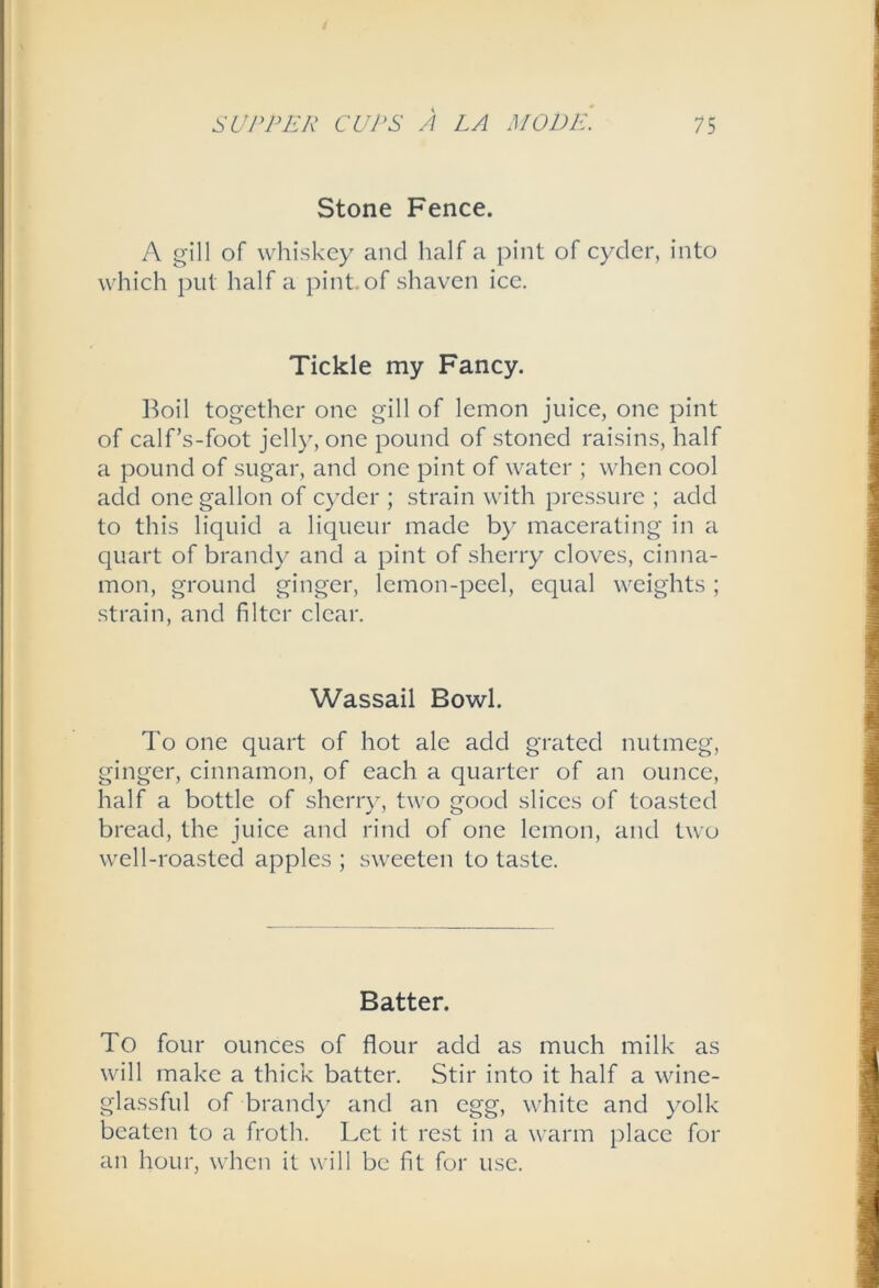 Stone Fence. A gill of whiskey and half a pint of cyder, into which put half a pint.of shaven ice. Tickle my Fancy. l^oil together one gill of lemon juice, one pint of calf’s-foot jelly, one pound of stoned raisins, half a pound of sugar, and one pint of water ; when cool add one gallon of cyder ; strain with pressure ; add to this liquid a liqueur made by macerating in a quart of brandy and a pint of sherry cloves, cinna- mon, ground ginger, lemon-peel, equal weights; strain, and filter clear. Wassail Bowl. To one quart of hot ale add grated nutmeg, ginger, cinnamon, of each a quarter of an ounce, half a bottle of sherr}-, two good slices of toasted bread, the juice and rind of one lemon, and two well-roasted apples ; sweeten to taste. Batter. To four ounces of flour add as much milk as will make a thick batter. Stir into it half a wine- glassful of brand}^ and an egg, white and yolk beaten to a froth. Let it rest in a warm place for an hour, when it will be fit for use.