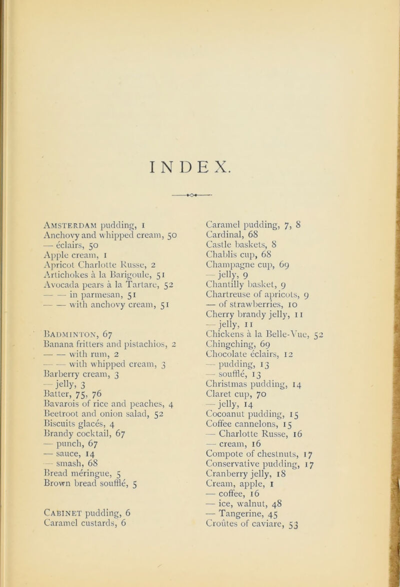 I N D E X. Amsterdam pudding, i Anchovy and whipped cream, 50 — eclairs, 50 Apple cream, i Apricol Charlulte Russe, 2 Artichokes a la liarigoule, 51 *\.vocada pears a la Tarlare, 52 — — in parmesan, 51 with anchovy cream, 51 Rauminton, 67 Banana fritters and pistachios, 2 with rum, 2 with whipped cream, 3 Barberry cream, 3 — jelly, 3 Balter, 75, 76 Bavarois of rice and peaches, 4 Beetroot and onion salad, 52 Biscuits glac&, 4 Brandy cocktail, 67 — punch, 67 — sauce, 14 - smash, 68 Bread meringue, 5 Brown bread souffle, 5 Cabinet pudding, 6 Caramel custards, 6 Caramel pudding, 7, 8 Cardinal, 68 Castle baskets, 8 Chablis cup, 68 Champagne cup, 69 jelly, 9 Chantilly basket, 9 Chartreuse of apricots, 9 — of strawberries, 10 Cherry brandy jelly, 11 — jelly, I I Chickens a la BelleA'ue, 52 Chingching, 69 Chocolate eclairs, 12 — pudding, 13 — souffle, 13 Christmas pudding, 14 Claret cup, 70 — jelly, 14 Cocoanut pudding, 15 Coffee cannelons, 15 — Charlotte Russe, 16 — cream, 16 Compote of chestnuts, 17 Conservative pudding, 17 Cranberry jelly, 18 Cream, apple, i — coffee, 16 — ice, walnut, 48 — Tangerine, 45 Croules of caviare, 53