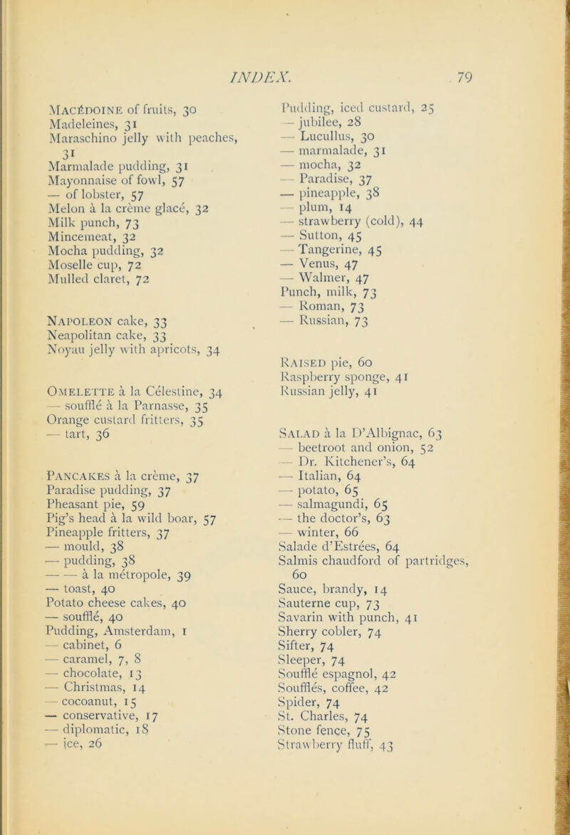 Macedoine of friuis, 30 Madeleines, 31 Maraschino jelly with peaches, 31 Marmalade pudding, 31 Mayonnaise of fowl, 57 — of lobster, 57 Melon a la creme glace, 32 Milk punch, 73 Mincemeat, 32 Mocha pudding, 32 Moselle cup, 72 Mulled claret, 72 Napoleon cake, 33 Neapolitan cake, 33 Noyau jelly with apricots, 34 Omelette a la Celestine, 34 -- souffle a la Parnasse, 35 Orange custard fritters, 35 — PTi't, 36 Pancakes a la creme, 37 Paradise pudding, 37 Pheasant pie, 59 Pig’s head a la wild boar, 57 Pineapple fritters, 37 — mould, 38 — pudding, 38 a la metropole, 39 — toast, 40 Potato cheese cakes, 40 — souffle, 40 Pudding, Amsterdam, i cabinet, 6 — caramel, 7, 8 — chocolate, 13 — Christmas, 14 - cocoanut, 15 — conservative, 17 — diplomatic, 18 — ice, 26 Pudding, iced custard, 25 - jubilee, 28 — Lucullus, 30 — marmalade, 31 — mocha, 32 — Paradise, 37 — pineapple, 38 — plum, 14 — strawberry (cold), 44 — Sutton, 45 — Tangerine, 45 — Venus, 47 — Walmer, 47 Punch, milk, 73 — Roman, 73 — Russian, 73 Raised pie, 60 Raspberry sponge, 41 Russian jelly, 41 Salad a la D’Albignac, 63 beetroot and onion, 52 J^r. Kitchener’s, 64 — Italian, 64 — potato, 65 — salmagundi, 65 — the doctor’s, 63 — winter, 66 Salade d’Estrees, 64 Salmis chaudford of partridges, 60 Sauce, brandy, 14 Sauterne cup, 73 Savarin with punch, 41 Sherry cobler, 74 Sifter, 74 Sleeper, 74 Souffle espagnol, 42 Souffles, coffee, 42 Spider, 74 St. Charles, 74 Stone fence, 75 Strawberry fluff, 43