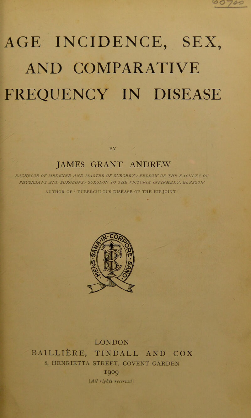 AND COMPARATIVE FREQUENCY IN DISEASE BY JAMES GRANT ANDREW BACHELOR OF MEDICINE AND MASTER OF SURGERY; FELLOW OF THE FACULTY OF PHYSICIANS AND SURGEONS; SURGEON TO THE VICTORIA INFIRMARY, GLASGOW AUTHOR OF “TUBERCULOUS DISEASE OF THE HIP-JOINT LONDON BAlLLllLRE, TINDALL AND COX 8, HENRIETTA STREET, COVENT GARDEN 1909 [Aii r/r/tis reserved]