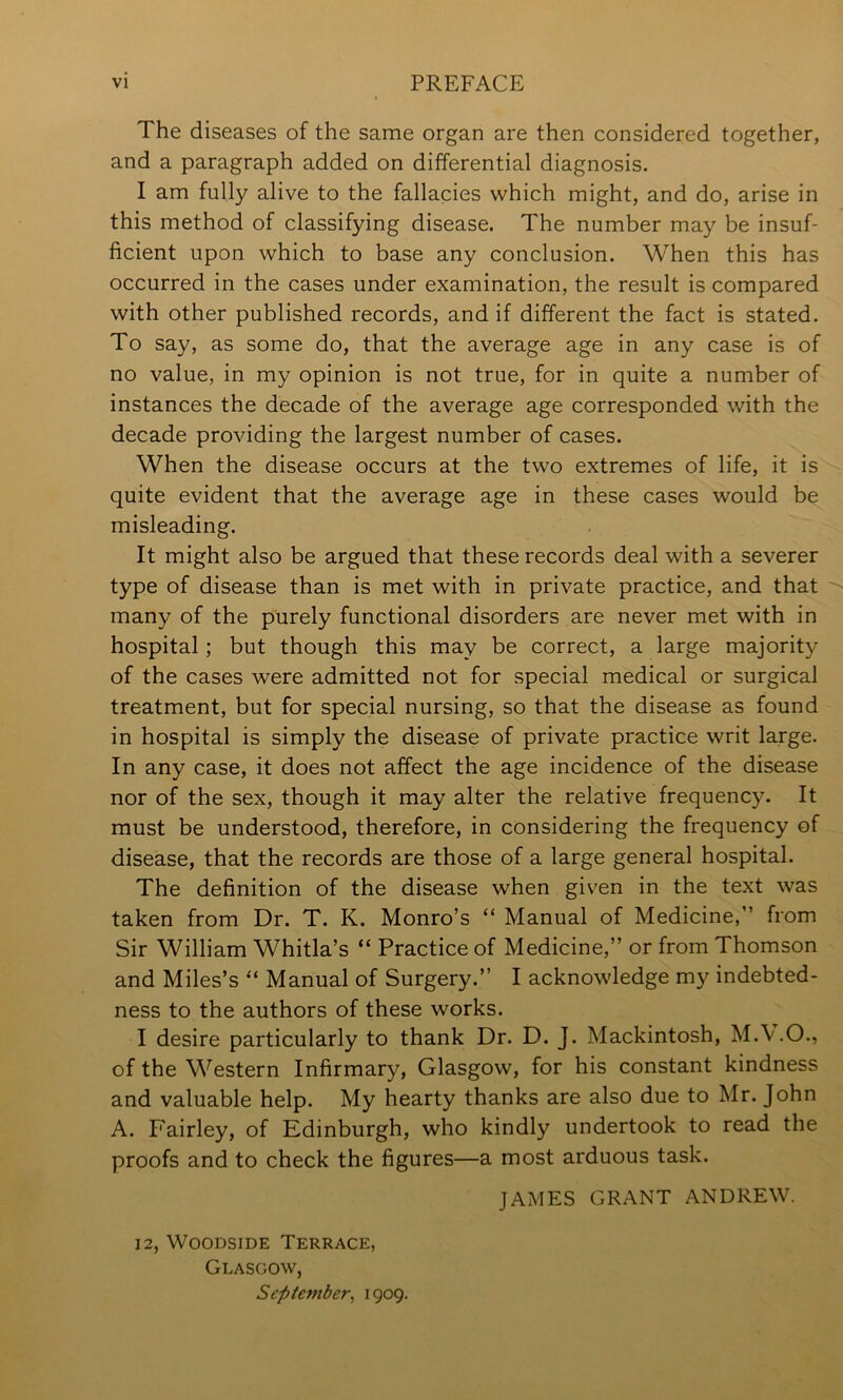 The diseases of the same organ are then considered together, and a paragraph added on differential diagnosis. I am fully alive to the fallacies which might, and do, arise in this method of classifying disease. The number may be insuf- ficient upon which to base any conclusion. When this has occurred in the cases under examination, the result is compared with other published records, and if different the fact is stated. To say, as some do, that the average age in any case is of no value, in my opinion is not true, for in quite a number of instances the decade of the average age corresponded with the decade providing the largest number of cases. When the disease occurs at the two extremes of life, it is quite evident that the average age in these cases would be misleading. It might also be argued that these records deal with a severer type of disease than is met with in private practice, and that many of the purely functional disorders are never met with in hospital; but though this may be correct, a large majority of the cases were admitted not for special medical or surgical treatment, but for special nursing, so that the disease as found in hospital is simply the disease of private practice writ large. In any case, it does not affect the age incidence of the disease nor of the sex, though it may alter the relative frequency. It must be understood, therefore, in considering the frequency of disease, that the records are those of a large general hospital. The definition of the disease when given in the text was taken from Dr. T. K. Monro’s “ Manual of Medicine,” from Sir William Whitla’s “ Practice of Medicine,” or from Thomson and Miles’s “ Manual of Surgery.” I acknowledge my indebted- ness to the authors of these works. I desire particularly to thank Dr. D. J. Mackintosh, M.A.O., of the Western Infirmary, Glasgow, for his constant kindness and valuable help. My hearty thanks are also due to Mr. John A. F'airley, of Edinburgh, who kindly undertook to read the proofs and to check the figures—a most arduous task. JAMES GRANT ANDREW. 12, WooDsiDE Terrace, Glasgow, September^ 1909.