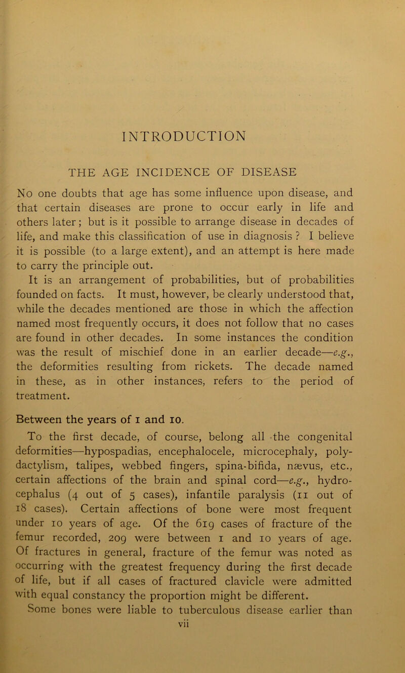 INTRODUCTION THE AGE INCIDENCE OF DISEASE No one doubts that age has some influence upon disease, and that certain diseases are prone to occur early in life and others later; but is it possible to arrange disease in decades of life, and make this classification of use in diagnosis ? I believe it is possible (to a large extent), and an attempt is here made to carry the principle out. It is an arrangement of probabilities, but of probabilities founded on facts. It must, however, be clearly understood that, while the decades mentioned are those in which the affection named most frequently occurs, it does not follow that no cases are found in other decades. In some instances the condition was the result of mischief done in an earlier decade—e.g., the deformities resulting from rickets. The decade named in these, as in other instances, refers to the period of treatment. Between the years of i and lo. To the first decade, of course, belong all -the congenital deformities—hypospadias, encephalocele, microcephaly, poly- ■ dactylism, talipes, webbed fingers, spina-bifida, naevus, etc., I certain affections of the brain and spinal cord—e.g,, hydro- , cephalus (4 out of 5 cases), infantile paralysis (ii out of I 18 cases). Certain affections of bone were most frequent I under 10 years of age. Of the 6ig cases of fracture of the femur recorded, 2og were between i and 10 years of age. Of fractures in general, fracture of the femur was noted as ' occurring with the greatest frequency during the first decade ; of life, but if all cases of fractured clavicle were admitted with equal constancy the proportion might be different. Some bones were liable to tuberculous disease earlier than