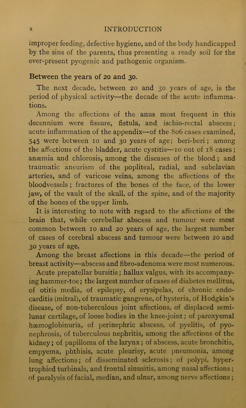 improper feeding, defective hygiene, and of the body handicapped by the sins of the parents, thus presenting a ready soil for the ever-present pyogenic and pathogenic organism. Between the years of 20 and 30. The next decade, between 20 and 30 years of age, is the period of physical activity—the decade of the acute inflamma- tions. Among the affections of the anus most frequent in this decennium were fissure, fistula, and ischio-rectal abscess; acute inflammation of the appendix—of the 806 cases examined, 545 were between 10 and 30 years of age; beri-beri; among the affections of the bladder, acute cystitis—10 out of 18 cases; anaemia and chlorosis, among the diseases of the blood; and traumatic aneurism of the popliteal, radial, and subclavian .arteries, and of varicose veins, among the affections of the bloodvessels; fractures of the bones of the face, of the lower jaw, of the vault of the skull, of the spine, and of the majority of the bones of the upper limb. It is interesting to note with regard to the affections of the brain that, while cerebellar abscess and tumour were most common between 10 and 20 years of age, the largest number of cases of cerebral abscess and tumour were between 20 and 30 years of age. Among the breast affections in this decade—the period of breast activity—abscess and fibro-adenoma were most numerous. Acute prepatellar bursitis; hallux valgus, with its accompany- ing hammer-toe; the largest number of cases of diabetes mellitus, of otitis media, of epilepsy, of erysipelas, of chronic endo- carditis (mitral), of traumatic gangrene, of hysteria, of Hodgkin’s disease, of non-tuberculous joint affections, of displaced semi- lunar cartilage, of loose bodies in the knee-joint; of paroxysmal hsemoglobinuria, of perinephric abscess, of pyelitis, of pyo- nephrosis, of tuberculous nephritis, among the affections of the kidney; of papilloma of the larynx ; of abscess, acute bronchitis, empyema, phthisis, acute pleurisy, acute pneumonia, among lung affections; of disseminated sclerosis; of polypi, hyper- trophied turbinals, and frontal sinusitis, among nasal affections ; of paralysis of facial, median, and ulnar, among nerve affections ;