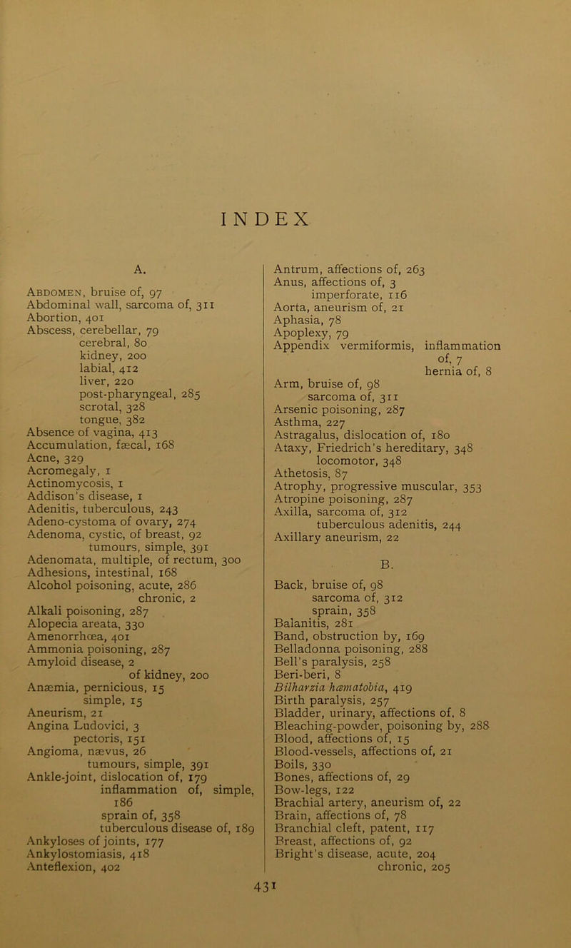 INDEX A. Abdomen, bruise of, 97 Abdominal wall, sarcoma of, 311 Abortion, 401 Abscess, cerebellar, 79 cerebral, 80 kidney, 200 labial, 412 liver, 220 post-pharyngeal, 285 scrotal, 328 tongue, 382 Absence of vagina, 413 Accumulation, faecal, 168 Acne, 329 Acromegaly, i Actinomycosis, i Addison’s disease, i Adenitis, tuberculous, 243 Adeno-cystoma of ovary, 274 Adenoma, cystic, of breast, 92 tumours, simple, 391 Adenomata, multiple, of rectum, 300 Adhesions, intestinal, 168 Alcohol poisoning, acute, 286 chronic, 2 Alkali poisoning, 287 Alopecia areata, 330 Amenorrhcea, 401 Ammonia poisoning, 287 Amyloid disease, 2 of kidney, 200 Anaemia, pernicious, 15 simple, 15 Aneurism, 21 Angina Ludovici, 3 pectoris, 151 Angioma, naevus, 26 tumours, simple, 391 Ankle-joint, dislocation of, 179 inflammation of, simple, 186 sprain of, 358 tuberculous disease of, 189 Ankyloses of joints, 177 Ankylostomiasis, 418 Anteflexion, 402 Antrum, affections of, 263 Anus, affections of, 3 imperforate, 116 Aorta, aneurism of, 21 Aphasia, 78 Apoplexy, 79 Appendix vermiformis, inflammation of, 7 hernia of, 8 Arm, bruise of, 98 sarcoma of, 311 Arsenic poisoning, 287 Asthma, 227 Astragalus, dislocation of, 180 Ataxy, Friedrich’s hereditary, 348 locomotor, 348 Athetosis, 87 Atrophy, progressive muscular, 353 Atropine poisoning, 287 Axilla, sarcoma of, 312 tuberculous adenitis, 244 Axillary aneurism, 22 B. Back, bruise of, 98 sarcoma of, 312 sprain, 358 Balanitis, 281 Band, obstruction by, 169 Belladonna poisoning, 288 Bell’s paralysis, 258 Beri-beri, 8 Bilharzia hcBmatobia, 419 Birth paralysis, 257 Bladder, urinary, affections of, 8 Bleaching-powder, poisoning by, 288 Blood, a&ctions of, 15 Blood-vessels, affections of, 21 Boils, 330 Bones, affections of, 29 Bow-legs, 122 Brachial artery, aneurism of, 22 Brain, affections of, 78 Branchial cleft, patent, 117 Breast, affections of, 92 Bright’s disease, acute, 204 chronic, 205