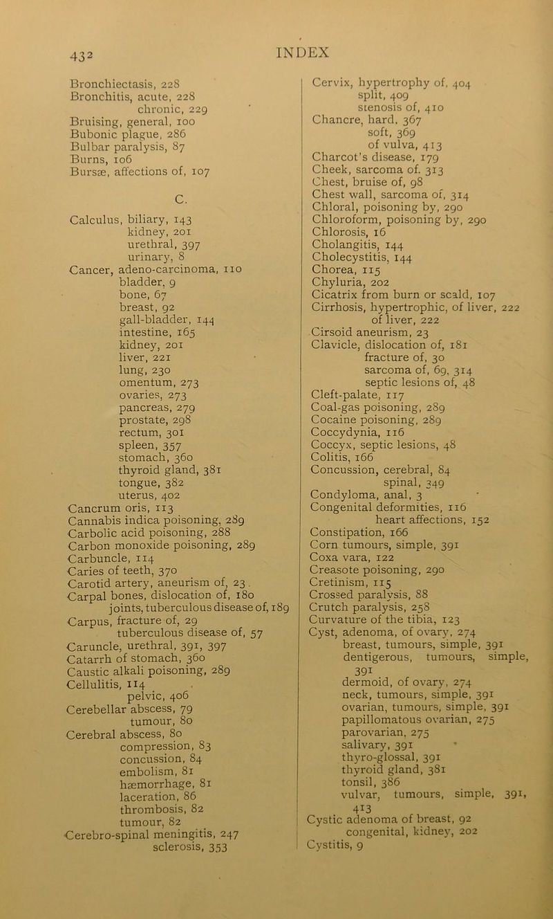 Bronchiectasis, 228 Bronchitis, acute, 228 chronic, 229 Bruising, general, 100 Bubonic plague, 286 Bulbar paralysis, 87 Burns, 106 Bursae, affections of, 107 C. Calculus, biliary, 143 kidney, 201 urethral, 397 urinary, 8 Cancer, adeno-carcinoma, no bladder, 9 bone, 67 breast, 92 gall-bladder, 144 intestine, 165 kidney, 201 liver, 221 lung,230 omentum, 273 ovaries, 273 pancreas, 279 prostate, 298 rectum, 301 spleen, 357 stomach, 360 thyroid gland, 381 tongue, 382 uterus, 402 Cancrum oris, 113 Cannabis indica poisoning, 289 Carbolic acid poisoning, 288 Carbon monoxide poisoning, 289 Carbuncle, 114 Caries of teeth, 370 Carotid artery, aneurism of, 23 , Carpal bones, dislocation of, 180 joints, tuberculous disease of, 189 Carpus, fracture of, 29 tuberculous disease of, 57 Caruncle, urethral, 391, 397 Catarrh of stomach, 360 Caustic alkali poisoning, 289 Cellulitis, 114 _ pelvic, 406 Cerebellar abscess, 79 tumour, 80 Cerebral abscess, 80 compression, 83 concussion, 84 embolism, 81 haemorrhage, 81 laceration, 86 thrombosis, 82 tumour, 82 Cerebro-spinal meningitis, 247 sclerosis, 353 Cervix, hypertrophy of, 404 split, 409 stenosis of, 410 Chancre, hard. 367 soft, 369 of vulva, 413 Charcot’s disease, 179 Cheek, sarcoma of. 313 Chest, bruise of, 98 Chest wall, sarcoma of, 314 Chloral, poisoning by, 290 Chloroform, poisoning by, 290 Chlorosis, 16 Cholangitis, 144 Cholecystitis, 144 Chorea, 115 Chyluria, 202 Cicatrix from burn or scald, 107 Cirrhosis, hypertrophic, of liver, 222 of liver, 222 Cirsoid aneurism, 23 Clavicle, dislocation of, 181 fracture of, 30 sarcoma of, 69, 314 septic lesions of, 48 Cleft-palate, 117 Coal-gas poisoning, 289 Cocaine poisoning, 289 Coccydynia, 116 Coccyx, septic lesions, 48 Colitis, 166 Concussion, cerebral, 84 spinal, 349 Condyloma, anal, 3 Congenital deformities, 116 heart affections, 152 Constipation, 166 Corn tumours, simple, 391 Coxa vara, 122 Creasote poisoning, 290 Cretinism, 115 Crossed paralysis, 88 Crutch paralysis, 258 Curvature of the tibia, 123 Cyst, adenoma, of ovary, 274 breast, tumours, simple, 391 dentigerous, tumours, simple, 391 . dermoid, of ovary, 274 neck, tumours, simple, 391 ovarian, tumours, simple, 391 papillomatous ovarian, 275 parovarian, 275 salivary, 391 thyro-glossal, 391 thyroid gland, 381 tonsil, 386 vulvar, tumours, simple, 391, 413 Cystic adenoma of breast, 92 congenital, kidnej% 202 Cystitis, 9