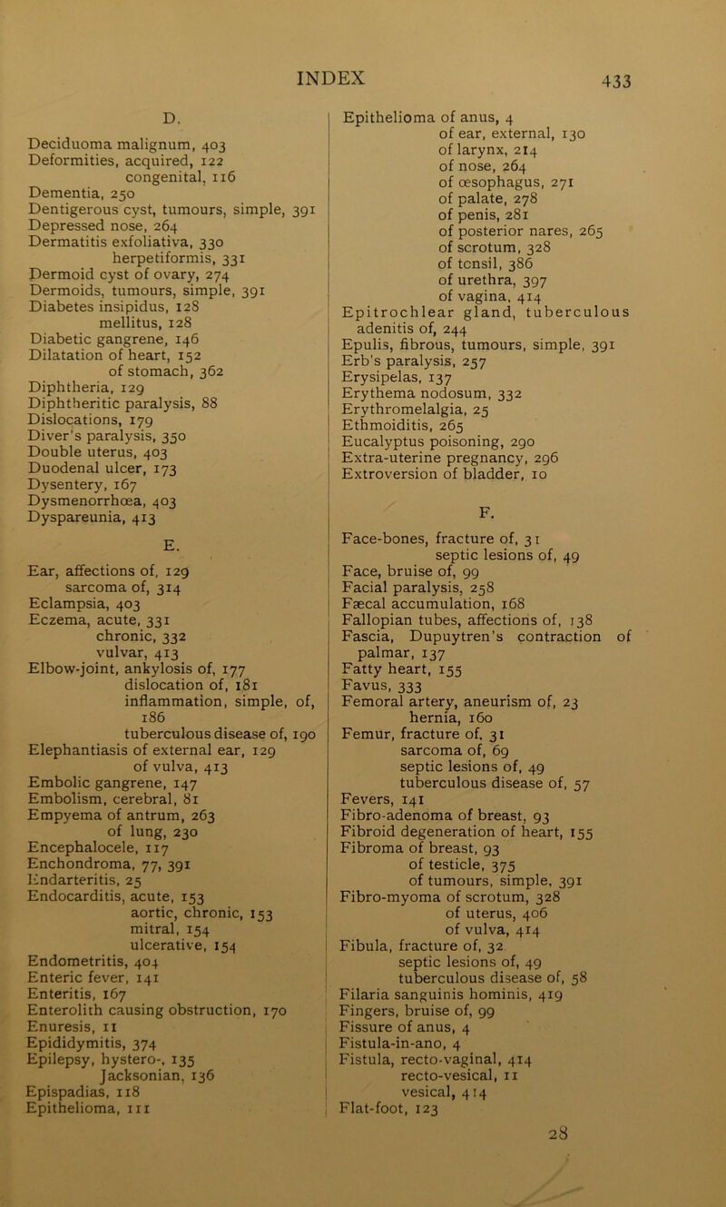 D. Deciduoma malignum, 403 Deformities, acquired, 122 congenital, 116 Dementia, 250 Dentigerous cyst, tumours, simple, 391 Depressed nose, 264 Dermatitis exfoliativa, 330 herpetiformis, 331 Dermoid cyst of ovary, 274 Dermoids, tumours, simple, 391 Diabetes insipidus, 128 mellitus, 128 Diabetic gangrene, 146 Dilatation of heart, 152 of stomach, 362 Diphtheria, 129 Diphtheritic paralysis, 88 Dislocations, 179 Diver’s paralysis, 350 Double uterus, 403 Duodenal ulcer, 173 Dysentery, 167 Dysmenorrhoea, 403 Dyspareunia, 413 E. Ear, affections of, 129 sarcoma of, 314 Eclampsia, 403 Eczema, acute, 331 chronic, 332 vulvar, 413 Elbow-joint, ankylosis of, 177 dislocation of, 181 inflammation, simple, of, 186 tuberculous disease of, 190 Elephantiasis of external ear, 129 of vulva, 413 Embolic gangrene, 147 Embolism, cerebral, 81 Empyema of antrum, 263 of lung, 230 Encephalocele, 117 Enchondroma, 77, 391 Endarteritis, 25 Endocarditis, acute, 153 aortic, chronic, 153 mitral, 154 ulcerative, 154 Endometritis, 404 Enteric fever, 141 Enteritis, 167 Enterolith causing obstruction, 170 Enuresis, ii Epididymitis, 374 Epilepsy, hystero-, 135 Jacksonian, 136 Epispadias, 118 Epithelioma, iii Epithelioma of anus, 4 of ear, external, 130 of larynx, 214 of nose, 264 of oesophagus, 271 of palate, 278 of penis, 281 of posterior nares, 265 of scrotum, 328 of tonsil, 386 of urethra, 397 of vagina, 414 Epitrochlear gland, tuberculous adenitis of, 244 Epulis, fibrous, tumours, simple, 391 Erb’s paralysis, 257 Erysipelas, 137 Erythema nodosum, 332 Erythromelalgia, 25 Ethmoiditis, 265 Eucalyptus poisoning, 290 Extra-uterine pregnancy, 296 Extroversion of bladder, 10 F. Face-bones, fracture of, 31 septic lesions of, 49 Face, bruise of, 99 Facial paralysis, 258 Faecal accumulation, 168 Fallopian tubes, affections of, 138 Fascia, Dupuytren’s contraction of palmar, 137 Fatty heart, 155 Favus, 333 Femoral artery, aneurism of, 23 hernia, 160 Femur, fracture of. 31 sarcoma of, 69 septic lesions of, 49 tuberculous disease of, 57 Fevers, 141 Fibro-adenoma of breast, 93 Fibroid degeneration of heart, 155 Fibroma of breast, 93 of testicle, 375 of tumours, simple, 391 Fibro-myoma of scrotum, 328 of uterus, 406 of vulva, 414 Fibula, fracture of, 32 I septic lesions of, 49 I tuberculous disease of, 58 Filaria sanguinis hominis, 419 Fingers, bruise of, 99 I Fissure of anus, 4 I Fistula-in-ano, 4 \ Fistula, recto-vaginal, 414 I recto-vesical, ii j vesical, 414 I Flat-foot, 123 28