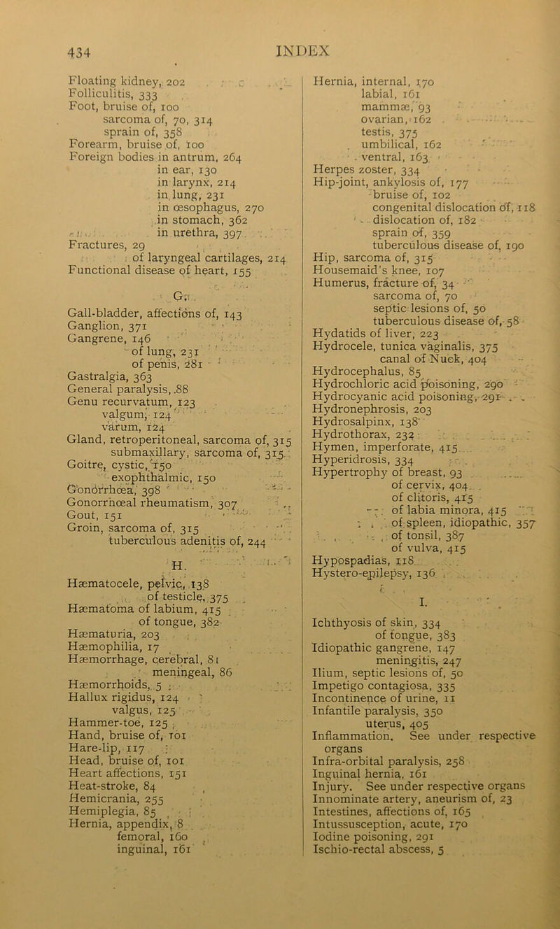 Floating kidney, 202 . • . Folliculitis, 333 Foot, bruise of, 100 sarcoma of, 70, 314 sprain of, 358 Forearm, bruise of, loo Foreign bodies in antrum, 264 in ear, 130 in larynx, 214 in, lung, 231 in oesophagus, 270 in stomach, 362 r<. in urethra, 397, Fractures, 29 . , : of laryngeal cartilages, 214 Functional disease pf heart, 155 • G;i,. Gall-bladder, affections of, 143 Ganglion, 371 . Gangrene, 146 ' ' * -of lung, 231 of penis, :28i ■ ■ ■ Gastralgia, 363 General paralysis, .88 Genu recurvatum, 123 valgum; 124' ' ■ — varum, 124 Gland, retroperitoneal, sarcoma of, 315 submaxUlary, sarcoma of, 31^. Goitre, cystic, T50 •exophthalmic, 150 Gbnbfrhoeh,' 398 - Gonorrhoeal rheumatism, 307 _ ‘ ,, Gout, 151 . ..‘-o, ■ Groin, sarcoma of, 315 •. • • • , tuberculous adenitis of, 244 '  H. Haematocele, pplviq, ,138 of testicle, ,375 Haemafoma of labium, 415 of tongue, 382 Haematuria, 203 ; Haemophilia, 17 Haemorrhage, cerebral, 8t meningeal, 86 Haemorrhoids,, 5 j . . J . -. Hallux rigidus, 124 - ' valgus, 125 Hammer-toe, 125 ; , Hand, bruise of, toi Hare-lip, 117 : Head, bruise of, loi Heart affections, 151 Heat-stroke, 84 Hemicrania, 255 Hemiplegia, 85 / ■ Hernia, appendix, 8 femoral, 160 inguinal, 161 Hernia, internal, 170 labial, 161 mammae,'93 ovarian, 162 • - testis. 375 umbilical, 162 ' ■ . ventral, 163 - Herpes zoster, 334 Hip-joint, ankylosis of, 177 •bruise of, 102 congenital dislocation df, 118 ' - dislocation of, 182 sprain of, 359 tuberculous disease of, 190 Hip, sarcoma of. 313 - Housemaid’s knee, 107 Humerus, fracture of, 34 ' sarcoma of, 70 septic lesions of, 50 tuberculous disease of,- 58 Hydatids of liver, 223 Hydrocele, tunica vaginalis, 375 canal of Nuek, 404 Hydrocephalus, 85 Hydrochloric acid poisoning, 290  Hydrocyanic acid poisoning,-^gr . Hydronephrosis, 203 Hydrosalpinx, 138' Hydrothorax, 232 Hymen, imperforate, 415 Hyperidrosis, 334 . Hypertrophy of breast, 93 . of cervix, 404, of clitoris, 415 of labia minora, 415  ' : , of gpleen, idiopathic, 357 i . . , : of tonsil, 387 of vulva, 415 Hypospadias, i.i8 Hystero-epilepsy, 136 , , Ichthyosis of skin, 334 of tongue, 383 Idiopathic gangrene, 147 meningitis, 247 Ilium, septic lesions of, 50 Impetigo contagiosa, 335 Incontinence of urine, 11 Infantile paralysis, 350 uterus, 405 Inflammation. See under respective organs Infra-orbital paralysis, 258 Inguinal hernia, 161 Injury. See under respective organs Innominate artery, aneurism of, 23 Intestines, affections of, 165 Intussusception, acute, 170 Iodine poisoning, 291 Ischio-rectal abscess, 5