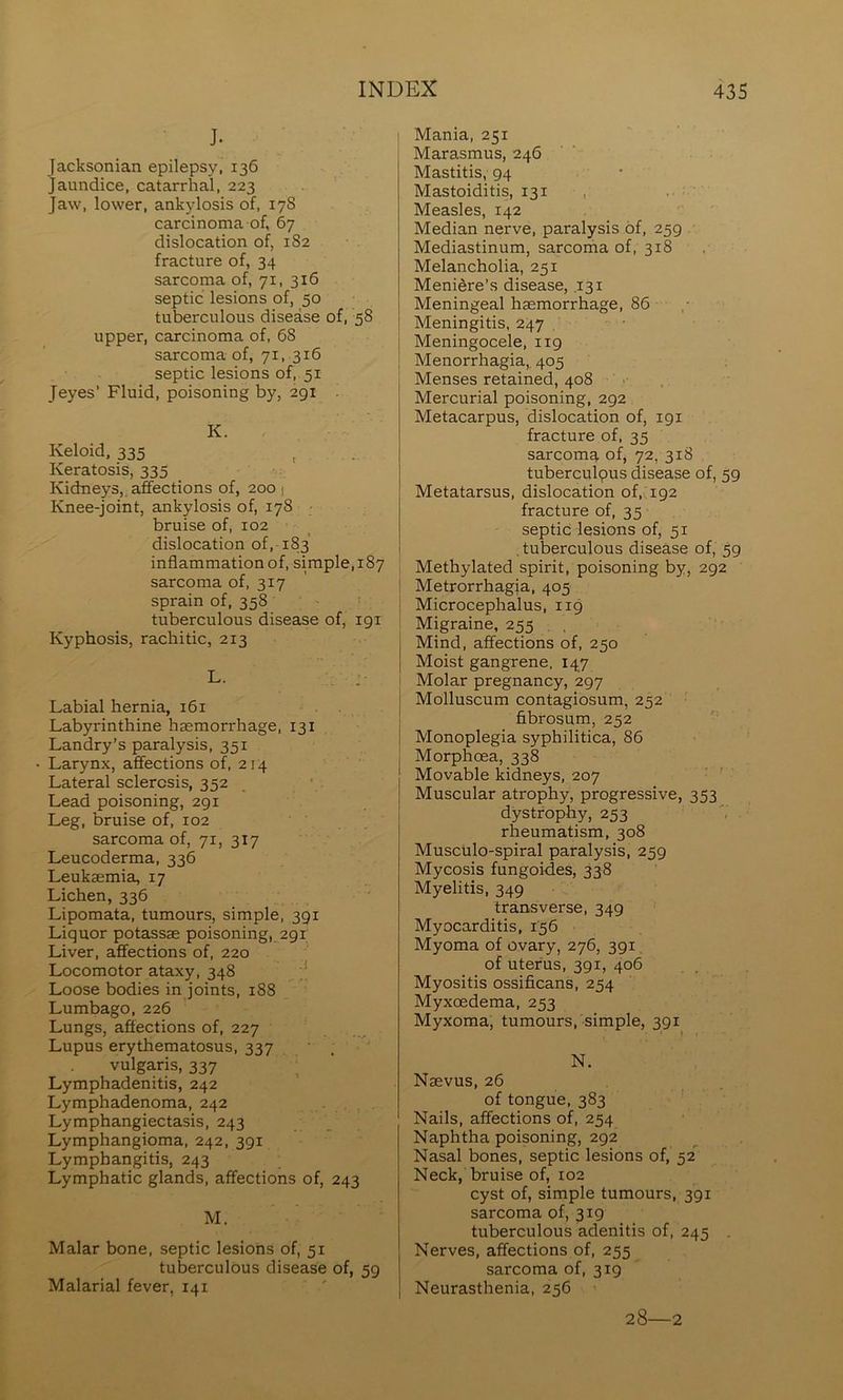 J. Jacksonian epilepsy, 136 jaundice, catarrhal, 223 Jaw, lower, ankylosis of, 178 carcinoma of, 67 dislocation of, 182 fracture of, 34 sarcoma of, 71, 316 septic lesions of, 50 tuberculous disease of, 58 upper, carcinoma of, 68 sarcoma of, 71, 316 septic lesions of, 51 Jeyes’ Fluid, poisoning by, 291 K. Keloid, 335 , . . Keratosis, 335 Kidneys,, affections of, 200 1 Knee-joint, ankylosis of, 178 ■ bruise of, 102 dislocation of, 183 inflammation of, simple, 187 sarcoma of, 317 sprain of, 358 tuberculous disease of, igi Kyphosis, rachitic, 213 L- :■ Labial hernia, 161 Labyrinthine haemorrhage, 131 Landry’s paralysis, 351 Larynx, affections of, 214 Lateral sclerosis, 352 Lead poisoning, 291 Leg, bruise of, 102 sarcoma of, 71, 317 Leucoderma, 336 Leukaemia, 17 Lichen, 336 Lipomata, tumours, simple, 391 Liquor potassae poisoning, 291 Liver, affections of, 220 Locomotor ataxy, 348 Loose bodies in joints, 188 Lumbago, 226 Lungs, affections of, 227 Lupus erythematosus, 337 ■ . vulgaris, 337 Lymphadenitis, 242 Lymphadenoma, 242 . Lymphangiectasis, 243 Lymphangioma, 242, 391 Lymphangitis, 243 Lymphatic glands, affections of, 243 M. Malar bone, septic lesions of, 51 tuberculous disease of, 59 Malarial fever, 141 Mania, 251 Marasmus, 246 Mastitis, 94 Mastoiditis, 131 , Measles, 142 Median nerve, paralysis of, 259 Mediastinum, sarcoma of, 318 Melancholia, 251 Meniere’s disease, .131 Meningeal haemorrhage, 86 Meningitis, 247 Meningocele, 119 Menorrhagia,. 405 Menses retained, 408 ■■ Mercurial poisoning, 292 Metacarpus, dislocation of, 191 fracture of, 35 sarcoma of, 72, 318 tuberculpus disease of, 59 Metatarsus, dislocation of, 192 fracture of, 35 septic lesions of, 51 , tuberculous disease of, 59 , Methylated spirit, poisoning by, 292 ! Metrorrhagia, 405 ; Microcephalus, 119 ' Migraine, 255 , , Mind, affections of, 250 Moist gangrene. 147 Molar pregnancy, 297 Molluscum contagiosum, 252 fibrosum, 252 Monoplegia syphilitica, 86 Morphoea, 338 Movable kidneys, 207 Muscular atrophy, progressive, 353 dystrophy, 253 rheumatism, 308 Musculo-spiral paralysis, 259 Mycosis fungoides, 338 Myelitis, 349 transverse, 349 Myocarditis, 156 Myoma of ovary, 276, 391 of uterus, 391, 406 Myositis ossificans, 254 Myxoedema, 253 Myxoma, tumours,-simple, 391 N. Naevus, 26 of tongue, 383 Nails, affections of, 254 Naphtha poisoning, 292 Nasal bones, septic lesions of, 52 Neck, bruise of, 102 cyst of, simple tumours, 391 sarcoma of, 319 tuberculous adenitis of, 245 Nerves, affections of, 255 sarcoma of, 319 Neurasthenia, 256 28—2