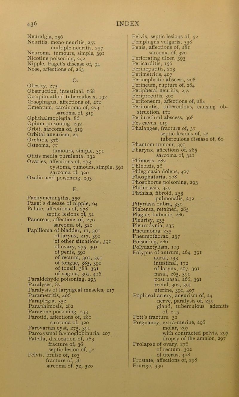 Neuralgia, 256 Neuritis, mono-neuritis, 257 multiple neuritis, 257 Neuroma, tumours, simple, 391 Nicotine poisoning, 292 Nipple, Paget’s disease of, 94 Nose, affections of, 263 O. Obesity, 273 Obstruction, intestinal, i68 Occipito-atloid tuberculosis, 192 (Esophagus, affections of, 270 Omentum, carcinoma of, 273 sarcoma of, 319 Ophthalmoplegia, 86 Opium poisoning, 292 Orbit, sarcoma of, 319 Orbital aneurism, 24 Orchitis, 376 Osteoma, 77 tumours, simple, 391 Otitis media purulenta, 132 Ovaries, affections of, 273 cystoma, tumours, simple, 391 sarcoma of, 320 Oxalic acid poisoning, 293 P. Pachymeningitis, 350 Paget’s disease of nipple, 94 Palate, affections of, 278 septic lesions of, 52 Pancreas, affections of, 279 sarcoma of, 320 Papilloma of bladder, ii, 391 of larynx, 217, 391 of other situations, 391 of ovary, 275, 391 of penis, 391 of rectum, 301, 391 of tongue, 383, 391 of tonsil, 388, 391 of vagina, 391, 416 Paraldehyde poisoning, 293 Paralyses, 87 Paralysis of laryngeal muscles, 217 Parametritis, 406 Paraplegia, 352 Paraphimosis, 282 Parazone poisoning, 293 Parotid, affections of, 280 sarcoma of, 320 Parovarian cyst, 275, 391 Paroxysmal haemoglobinuria, 207 Patella, dislocation of, 183 fracture of, 36 septic lesion of, 52 Pelvis, bruise of, 103 fracture of, 36 sarcoma of, 72, 320 Pelvis, septic lesions of, 52 Pemphigus vulgaris, 338 ! Penis, affections of, 281 i sarcoma of, 320 Perforating ulcer, 393 Pericarditis, 156 Perihepatitis, 223 Perimetritis, 407 I Perinephritic abscess, 208 I Perineum, rupture of, 284 Peripheral neuritis, 257 Periproctitis, 302 Peritoneum, affections of, 284 Peritonitis, tuberculous, causing ob- struction, 171 Periurethral abscess, 398 Pes cavus, 119 Phalanges, fracture of, 37 septic lesions of, 52 tuberculous disease of, 60 Phantom tumour, 391 Pharynx, affections of, 285 sarcoma of, 321 Phimosis, 282 Phlebitis, 26 Phlegmasia dolens, 407 Phosphaturia, 208 j Phosphorus poisoning, 293 I Phthiriasis, 339 Phthisis, fibroid, 233 pulmonalis, 232 Pityriasis rubra, 330 Placenta, retained, 285 Plague, bubonic, 286 Pleurisy, 233 Pleurodynia, 235 Pneumonia, 235 Pneumothorax, 237 Poisoning, 286 Polydactylism, 119 Polypus of antrum, 264, 391 aural, 133 intestinal, 172 of larynx, 217, 391 nasal, 265, 391 post-nasal, 266, 391 rectal, 302, 391 uterine, 391, 407 Popliteal artery, aneurism of, 24 nerve, paralysis of, 259 gland, tuberculous adenitis of, 245 Pott’s fracture, 32 Pregnancy, extra-uterine, 296 molar, 297 with contracted pelvis, 297 dropsy of the amnion, 297 Prolapse of ovary, 276 of rectum, 302 of uterus, ,^o8 Prostate, affections of, 298 Prurigo, 339