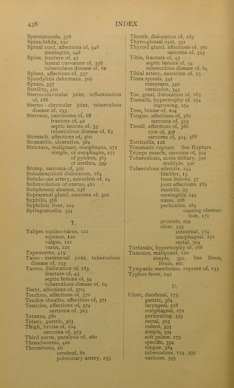 Spermatocele, 378 Spina-bifida, 120 Spinal cord, affections of, 348 meningitis, 248 Spine, fracture of, 42 lateral curvature of, 356 tuberculous disease of, 62 Spleen, affections of, 357 Spondylitis deformans, 309 Sprain, 357 Sterility, 410 Sterno-clavicular joint, inflammation of, 188 Sterno - clavicular joint, tuberculous disease of, 193 . Sternum, carcinoma of, 68 . fracture of, 42 septic lesions of, 53 tuberculous disease of, 63 Stomach, affections of, 360 Stomatitis, ulcerative, 384 Stricture, malignant, oesophagus, 271 simple, of oesophagus, 271 of pylorus, 363 of urethra, 399 Stump, sarcoma of, 322 Subastragaloid dislocation, 184 , Subclavian artery, aneurism of, 24 Subinvolution of uterus, 410 Subphrenic abscess, 238 Suprarenal gland, sarcoma of, 322 Syphilis, 366 Syphilitic liver, 224 Syringomyelia, 354 • T. Talipes equino-varus, 121 equinus, 120 valgus, 121 varus, 121 Tapeworms, 419 ’ Tarso - metatarsal joint, tuberculous disease of, 193 Tarsus, dislocation of, 185 fracture of, 43 septic lesions of, 54 tuberculous disease of, 64 Teeht, affections of, 3yoj Tendons, affections of, 370 Tendon sheaths, affections of, 371 Testicles, affections of, 374 sarcoma of, 323 Tetanus, 380 Tetany, gastric, 363 Thigh, bruise of, 104 sarcoma of, 323 Third nerve, paralysis of, 260 Threadworms, 420 Thrombosis, 26 cerebral, 82 pulmonary artery, 239 Thumb, dislocation of, 185 Thyro-glossal cyst, 391 Thyroid gland, affections of, 381 sarcoma of, 323 Tibia, fracture of, 43 septic lesions of, 54 tuberculous disease of, 64 Tibial artery, aneurism of, 25 . Tinea sycosis, 341 tonsurans, 340 versicolor, 343 Toe, great, dislocation of, 185 Toenails, hypertrophy of, 254 ingrowing, 254 Toes, bruise of, 104 Tongue, affections of, 382 sarcoma of, 323 Tonsil, affections of, 386 cyst of, 391 sarcoma of, 324, 388 Torticollis, 126 Traumatic rupture. See Rupture . Triceps muscle, sarcoma of, 324 Tuberculosis, acute miliary, 390 . multiple, 390 Tuberculous adenitis, 243 bladder, 13 bone lesions, 57 joint affections, 189 mastitis, 95 meningitis, 249 nares, 268 peritonitis, 284 causing obstruc- tion, 171 prostate, 299 ulcer, 395 intestinal, 174 oesophageal, 272 rectal, 304 Turbinals, hypertrophy of, 268 Tumours, malignant, no simple, 391. See Bone, Brain, etc. ! Tympanic membrane, rupture of, 133 Typhus fever, 142 U. Ulcer, duodenal, 173 gastric, 364 laryngeal, 218 oesophageal, 272 perforating, 393 rectal, 303 rodent, 393 simple, 394 soft palate, 279 specific, 394 tongue, 384 tuberculous, 174, 395 varicose, 395