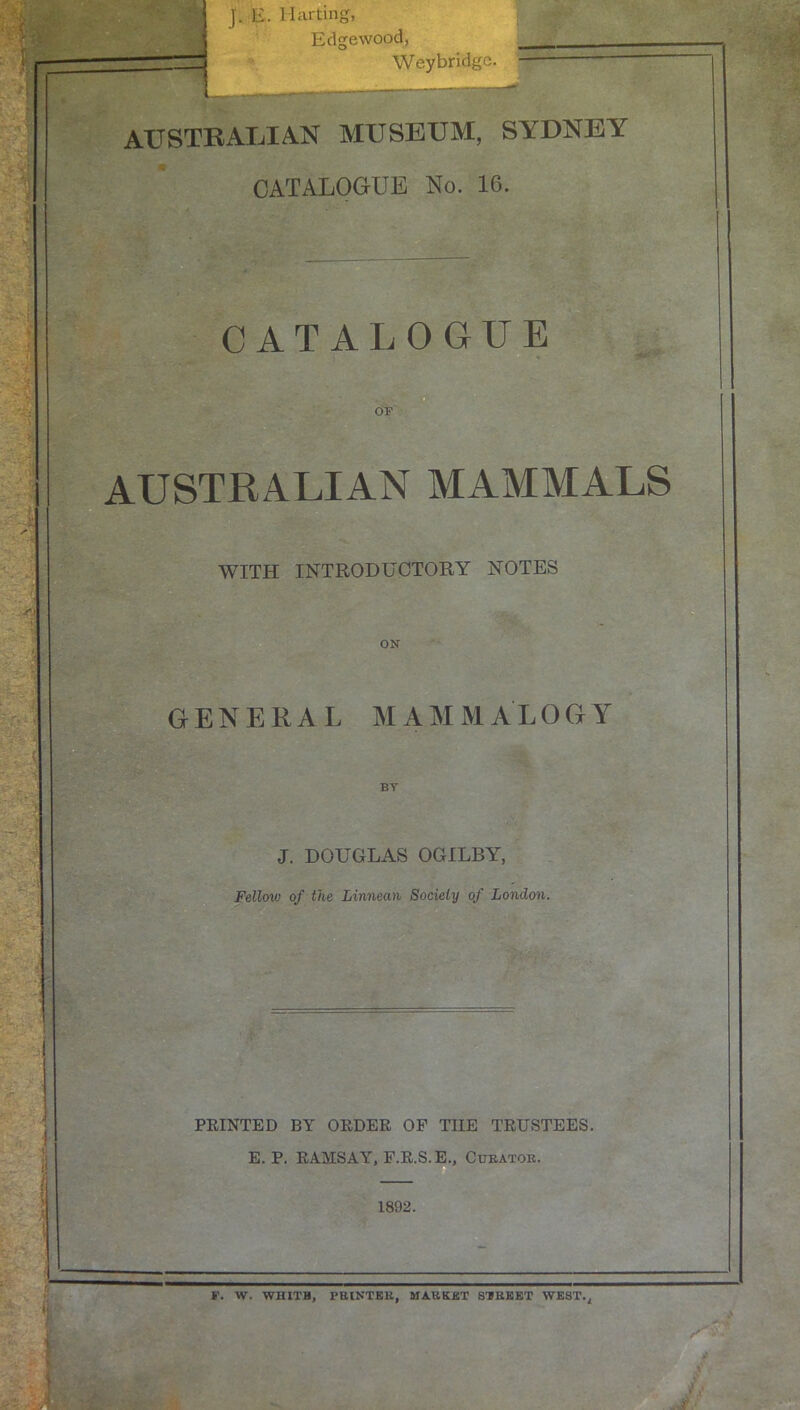 J. E. Mar ting, Edgewood, Weybridge. AUSTRAIjIAN museum, SYDNEY CATALOGUE No. 16. CATALOGUE OF AUSTRALIAN MAMMALS WITH INTRODUCTORY NOTES ON GENERAL MAMMALOGY BY J. DOUGLAS OGILBY, Fellow of the Linneati Society of London. FEINTED BY OEDER OF THE TRUSTEES. E. P. RAMSAY, F.R.S.E., Cukatok. 1892. F. W. WHITH, PBINTKK, MABKBT SIREKT WEST.^