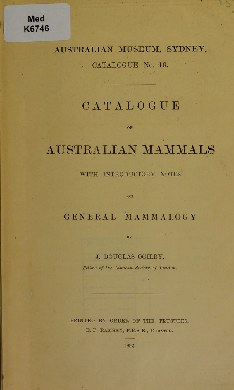 Med K6746 AXJSTRAMAN MUSEUM, SYDNEY. , CATALOGUE No. 16. CATALOGUE OF AUSTRALIAN MAMMALS WITH INTRODUCTORY NOTES ON GENERAL MAMMALOGY J. DOUGLAS OGILBY, Fellow of the Linnean Society of London. FEINTED BY OEDER OP THE TRUSTEES. E. P. RAMSAY, P.R.S.E., Curator. 1892.