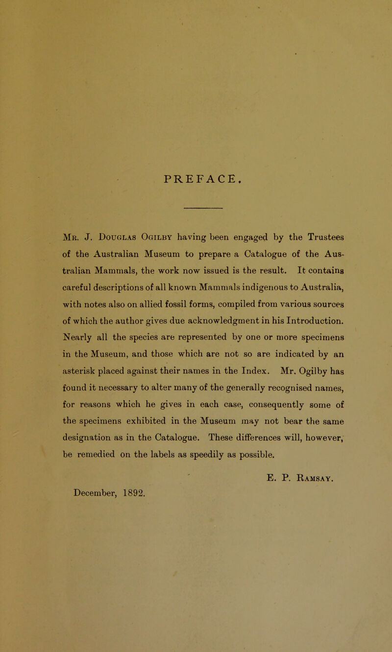 PREFACE. Mr. J. Douglas Ogilby having been engaged by the Trustees of the Australian Museum to prepare a Catalogue of the Aus- tralian Mammals, the work now issued is the result. It contains careful descriptions of all known Mammals indigenous to Australia, with notes also on allied fossil forms, compiled from various sources of which the author gives due acknowledgment in his Introduction. Nearly all the species are represented by one or more specimens in the Museum, and those which are not so are indicated by an asterisk placed against their names in the Index. Mr. Ogilby has found it necessary to alter many of the generally recognised names, for reasons which he gives in each case, consequently some of the specimens exhibited in the Museum may not bear the same designation as in the Catalogue. These differences will, however, be remedied on the labels as speedily as possible. December, 1892. E. P. Ramsay.