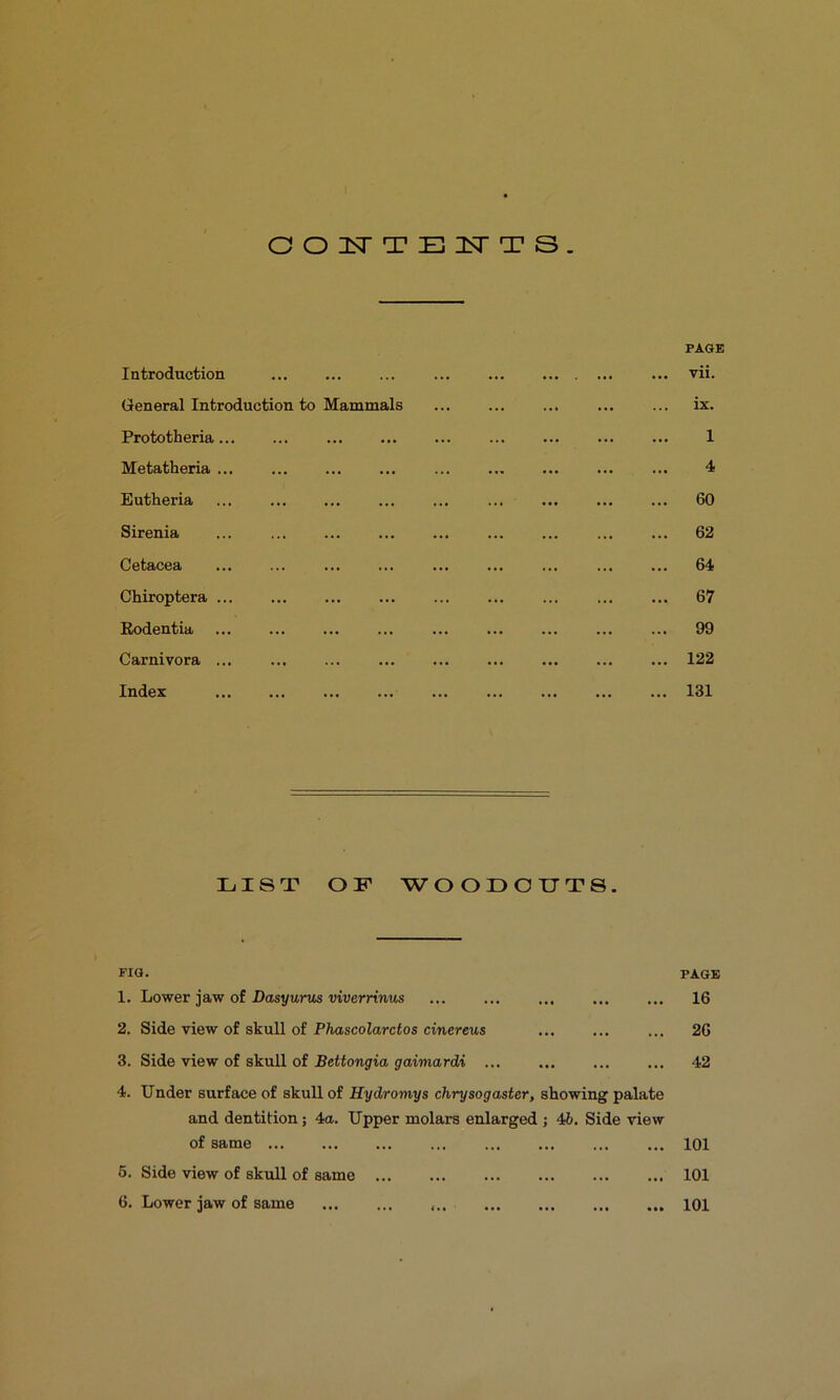 OOl^TTEISTTS. Introduction General Introduction to Mammals Prototheria Metatheria ... Eutheria Sirenia Cetacea Chiroptera ... Eodentia Carnivora ... Index PAGE vii. ix. 1 4 60 62 64 67 99 122 131 LIST OF WOODOUTS. FIG. 1. Lower jaw of Posj/unts mverrmus 2. Side view of skull of Phascolarctos cinereus 3. Side view of skull of Bettongia gaimardi ... PAGE 16 26 42 4. Under surface of skull of Hydromys chrysogaster, showing palate and dentition; 4a. Upper molars enlarged ; 46. Side view of same 5. Side view of skull of same 6. Lower jaw of same 101 101 101