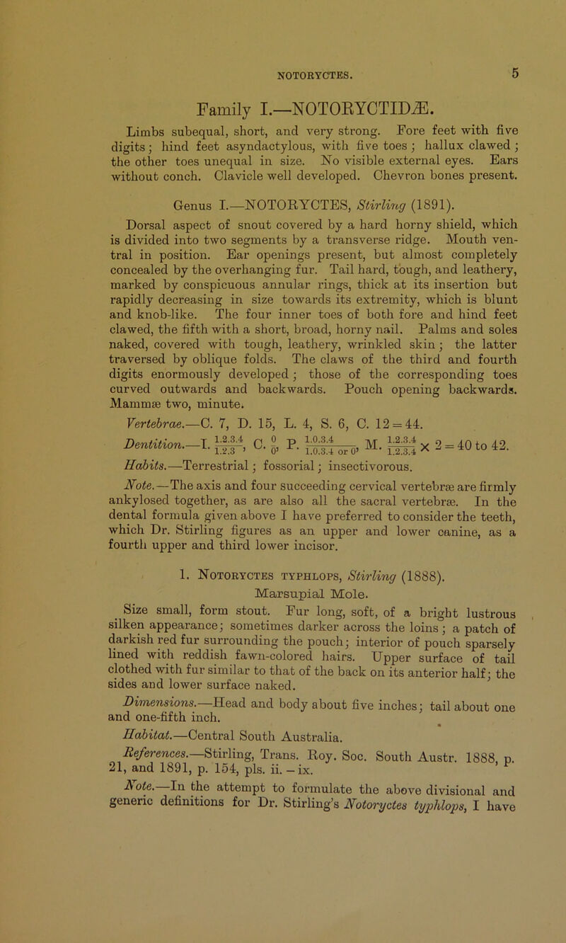 Family I.—NOTOEYCTID^. Limbs subequal, short, and very strong. Fore feet with five digits; hind feet asyndactylous, with five toes ; hallux clawed ; the other toes unequal in size. No visible external eyes. Ears without conch. Clavicle well developed. Chevron bones present. Genus I—NOTORYCTES, Stirling (1891). Dorsal aspect of snout covered by a hard horny shield, which is divided into two segments by a transverse ridge. Mouth ven- tral in position. Ear openings present, but almost completely concealed by the overhanging fur. Tail hard, tough, and leathery, marked by conspicuous annular rings, thick at its insertion but rapidly decreasing in size towards its extremity, which is blunt and knob-like. The four inner toes of both foi’e and hind feet clawed, the fifth with a short, broad, horny nail. Palms and soles naked, covered with tough, leathery, wrinkled skin; the latter traversed by oblique folds. The claws of the third and fourth digits enormously developed; those of the corresponding toes curved outwards and backwards. Pouch opening backwards. Mammae two, minute. Vertebrae.—C. 7, D. 15, L, 1.2.3.4 p, 0 o> 4, S. 6, C. 12 = 44. Dentition.—I. P. 1.0.3.4 M. 1.2.3.4 1.2.3 ’ 0> 1.0.3.4 or0» 1.2.3.4 Habits.—Terrestrial; fossorial; insectivorous. X 2 = 40 to 42. Note.—The axis and four succeeding cervical vertebrae are firmly ankylosed together, as are also all the sacral vertebrae. In the dental formula given above I have preferred to consider the teeth, which Dr. Stirling figures as an upper and lower canine, as a fourth upper and third lower incisor. 1. NOTORYCTES TYPHLOPS, Stirling (1888). Marsupial Mole. _ Size small, form stout. Fur long, soft, of a bright lustrous silken appearance; sometimes darker across the loins; a patch of darkish red fur surrounding the pouch; interior of pouch sparsely lined with reddish fawn-colored hairs. Upper surface of tail clothed with fur similar to that of the back on its anterior half; the sides and lower surface naked. Dimensions.—Head and body about five inches; tail about one and one-fifth inch. Habitat.—Central South Australia. References.—Trans. Roy. Soc. South Austr. 1888. n. 21, and 1891, p. 154, pis. ii. -ix. Rote. In the attempt to formulate the above divisional and generic definitions for Dr. Stirling’s Notoryctes typhlops, I have