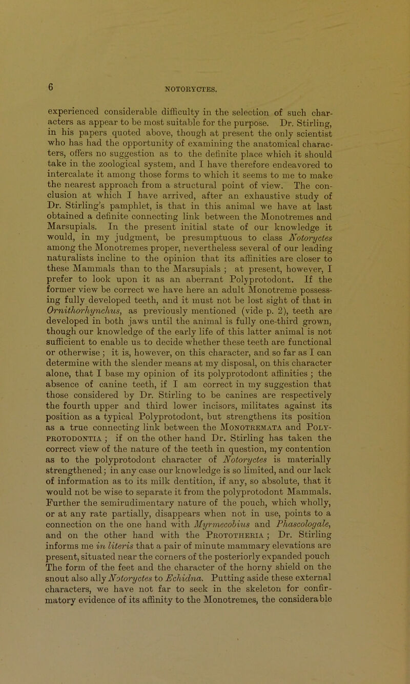 experienced considerable difficulty in the selection of such char- acters as appear to be most suitable for the purpose. Dr. Stirling, in his papers quoted above, though at present the only scientist who has had the opportunity of examining the anatomical charac- ters, offers no suggestion as to the definite place which it should take in the zoological system, and I have therefore endeavored to intercalate it among those forms to which it seems to me to make the nearest approach from a structural point of view. The con- clusion at which I have arrived, after an exhaustive study of Dr. Stirling’s pamphlet, is that in this animal we have at last obtained a definite connecting link between the Monotremes and Marsupials. In the present initial state of our knowledge it would, in my judgment, be presumptuous to class Kotoryctes among the Monotremes proper, nevertheless several of our leading naturalists incline to the opinion that its affinities are closer to these Mammals than to the Marsupials ; at present, however, I prefer to look upon it as an aberrant Polyprotodont. If the former view be correct we have here an adult Monotreme possess- ing fully developed teeth, and it must not be lost sight of that in Ornithorhynchus, as previously mentioned (vide p. 2), teeth are developed in both jaws until the animal is fully one-third grown, though our knowledge of the early life of this latter animal is not sufficient to enable us to decide whether these teeth are functional or otherwise; it is, however, on this character, and so far as I can determine with the slender means at my disposal, on this character alone, that I base my opinion of its polyprotodont affinities ; the absence of canine teeth, if I am correct in my suggestion that those considered by Dr. Stirling to be canines are respectively the foui'th upper and third lower incisors, militates against its position as a typical Polyprotodont, but strengthens its position as a true connecting link between the Monotremata and Poly- PROTODONTIA; if On the other hand Dr. Stirling has taken the correct view of the nature of the teeth in question, my contention as to the polyprotodont character of Notoryctes is materially strengthened; in any case our knowledge is so limited, and our lack of information as to its milk dentition, if any, so absolute, that it would not be wise to separate it from the polyprotodont Mammals. Further the semirudimentary nature of the pouch, which wholly, or at any rate partially, disappears when not in use, points to a connection on the one hand with Myrmecohius and Phascologale, and on the other hand with the Prototheria ; Dr. Stirling informs me m Uteris that a pair of minute mammary elevations are present, situated near the corners of the posteriorly expanded pouch The form of the feet and the character of the horny shield on the snout also a\\j Notoryctes to Echidna. Putting aside these external characters, we have not far to seek in the skeleton for confir- matory evidence of its affinity to the Monotremes, the considerable