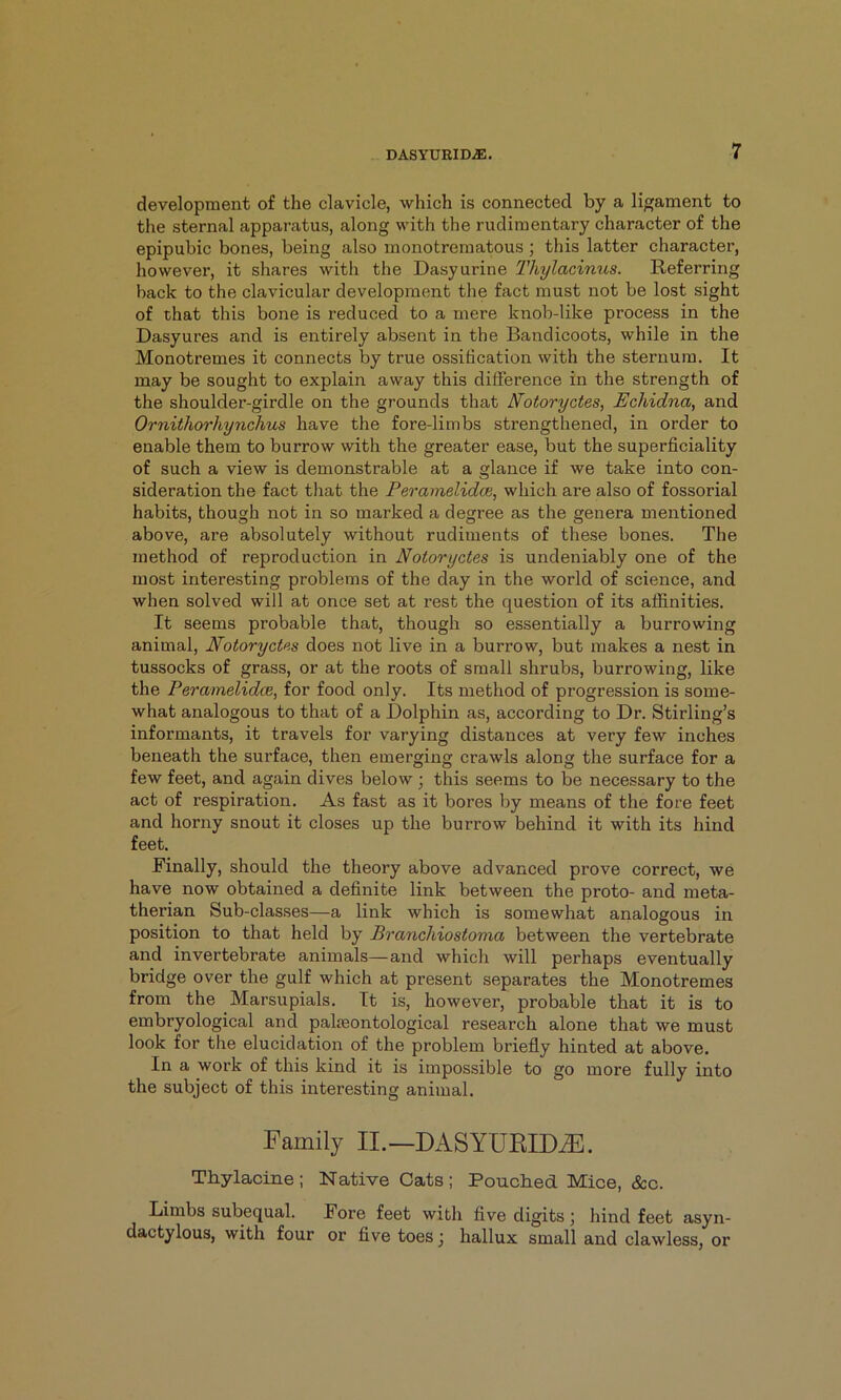 development of the clavicle, which is connected by a ligament to the sternal apparatus, along with the rudimentary character of the epipubic bones, being also monotrematous ; this latter character, however, it shares with the Dasyurine Thylacinus. Referring back to the clavicular development the fact must not be lost sight of that this bone is reduced to a mere knob-like process in the Dasyures and is entirely absent in the Bandicoots, while in the Monotremes it connects by true ossification with the sternum. It may be sought to explain away this difference in the strength of the shoulder-girdle on the grounds that N'otoryctes, Echidna, and Ornithorhynchus have the fore-limbs strengthened, in order to enable them to burrow with the greater ease, but the superficiality of such a view is demonstrable at a glance if we take into con- sideration the fact that the Peramelidce, which are also of fossorial habits, though not in so marked a degree as the genera mentioned above, are absolutely without rudiments of these bones. The method of reproduction in Notoryctes is undeniably one of the most interesting problems of the day in the world of science, and when solved will at once set at rest the question of its affinities. It seems probable that, though so essentially a burrowing animal, Notoryctes does not live in a burrow, but makes a nest in tussocks of grass, or at the roots of small shrubs, burrowing, like the Peramelidce, for food only. Its method of progression is some- what analogous to that of a Dolphin as, according to Dr. Stirling’s informants, it travels for varying distances at very few inches beneath the surface, then emerging crawls along the surface for a few feet, and again dives below; this seems to be necessary to the act of respiration. As fast as it bores by means of the fore feet and horny snout it closes up the burrow behind it with its hind feet. Finally, should the theory above advanced prove correct, we have now obtained a definite link between the proto- and meta- therian Sub-classes—a link which is somewhat analogous in position to that held by Branchiostoma between the vertebrate and invertebrate animals—and which will perhaps eventually bridge over the gulf which at present separates the Monotremes from the Marsupials. It is, however, probable that it is to embryological and palmontological research alone that we must look for the elucidation of the problem briefly hinted at above. In a work of this kind it is impossible to go more fully into the subject of this interesting animal. Family II.—DASYURID.®. Thylacine; Native Cats; Pouched Mice, See. Limbs subequal. Fore feet with five digits ; hind feet asyn- dactylous, with four or five toes j hallux small and clawless, or