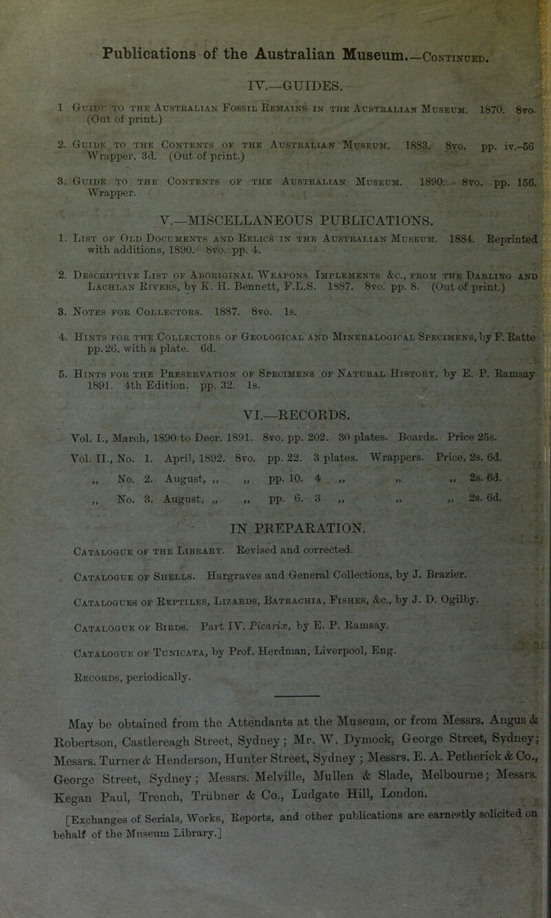 IY._GUIDES. ' 1 Gripr TO THE Australian Fossil Remains in the Australian Museum. 1870. 8vo- : (Out of print.) 2. Guide to the Contents of the Australian Museum. 1883. 8vo. pp. iv.-6G Wrapper, 3d. (Out of print.) 3. Guide to the Contents of the Australian Museum. 1890. • 8vo. pp. 156. Wrapper. V.—MISCELLANEOUS PUBLICATIONS. 1. List of Old Documents and Relics in the Australian Museum. 1884. Reprinted with additions, 1890. 8vo. pp. 4. 2. Descriptive List of Aboriginal Weapons Implements &c., from the Darling and Lachlan Rivers, by K. H. Bennett, P.L.S. 1887. 8vo. pp. 8. (Out of print.) 3. Notes for Collectors. 1887. 8vo. Is. 4. Hints for the Collectors of Geological and Mineralogical Specimens, by P. Ratte pp. 26. with a plate. 6d. 5. Hints for the Preservation of Specimens of Natural History, by E. P. Ramsay 1891. 4th Edition, pp. 32. Is. VI.—RECORDS. Vol. I., March, 1890 to Deer. 1891. 8vo. pp. 202. 30 plates. Boards. Price 25s. Vol. II., No. 1. April, 1892. 8vo. pp. 22. 3 plates. Wrappers. Price, 2s. 6d. „ No. 2. August, „ „ pp. 10. 4 „ „ „ 2s. 6d. „ No. 3. August, „ „ pp. 6. 3 „ „ „ 2s. 6d. IN PREPARATION. Catalogue of the Library. Revised and corrected. Catalogue of Shells. Hargraves and General Collections, by J. Brazier. Catalogues of Reptiles, Lizards, Batrachia, Fishes, &c., by J. D. Ogilby. Catalogue of Birds. Part IV. Picarioe, by E. P. Ramsay. Catalogue of Tunicata, by Prof. Herdman, Liverpool, Eng. • ' Records, periodically. May be obtained from the Attendants at the Museum, or from Messrs. Angus & Robertson, Castlereagh Street, Sydney; Mr. \\ . Dymock, George Street, Sydney; Messrs. Turner & Henderson, Hunter Street, Sydney ; Messrs. E. A. Petherick & Co,, George Street, Sydney; Messrs. Melville, Mullen & Slade, Melbourne; Messrs. Kegan Paul, Trench, Triibner & Co., Ludgate Hill, London. [Exchanges of Serials, Works, Reports, and other publications are earnestly solicited on behalf of the Museum Library.]