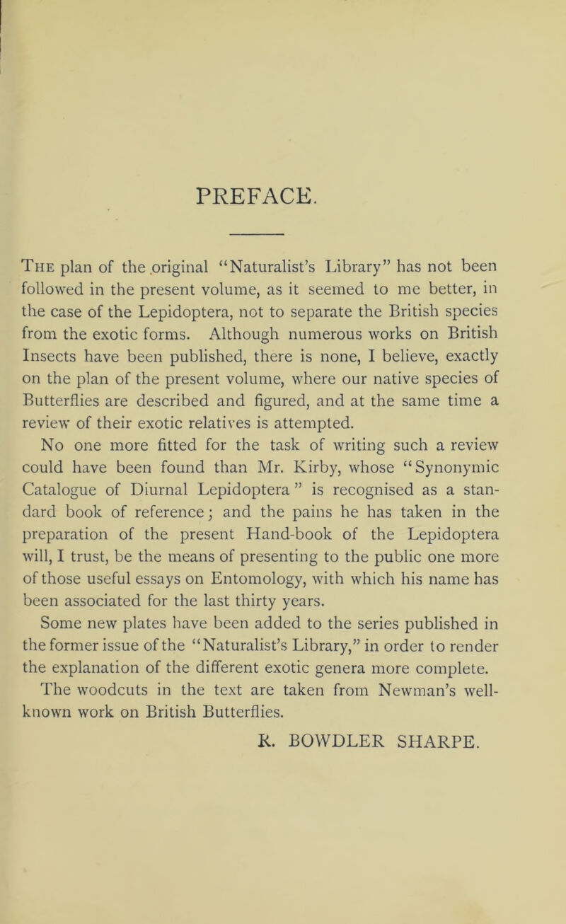 PREFACE. The plan of the .original “Naturalist’s Library” has not been followed in the present volume, as it seemed to me better, in the case of the Lepidoptera, not to separate the British species from the exotic forms. Although numerous works on British Insects have been published, there is none, I believe, exactly on the plan of the present volume, where our native species of Butterflies are described and figured, and at the same time a review of their exotic relatives is attempted. No one more fitted for the task of writing such a review could have been found than Mr. Kirby, whose “Synonymic Catalogue of Diurnal Lepidoptera ” is recognised as a stan- dard book of reference; and the pains he has taken in the preparation of the present Hand-book of the Lepidoptera will, I trust, be the means of presenting to the public one more of those useful essays on Entomology, with which his name has been associated for the last thirty years. Some new plates have been added to the series published in the former issue of the “Naturalist’s Library,” in order to render the explanation of the different exotic genera more complete. The woodcuts in the text are taken from Newman’s well- known work on British Butterflies. K. BOWDLER SHARPE.