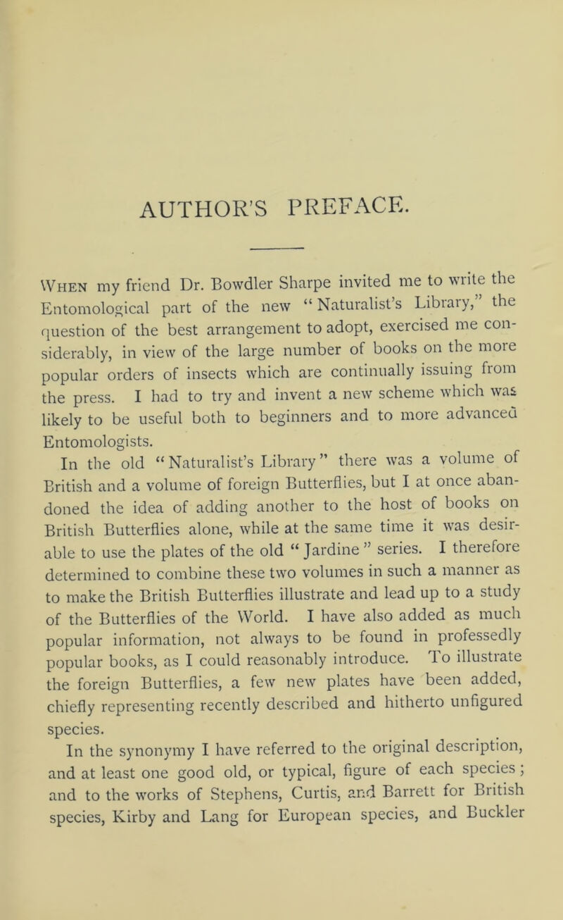 AUTHOR’S PREFACE. When my friend Dr. Bowdler Shcirpe invited me to write the Entomological part of the new “ Naturalist’s Library,” the fjuestion of the best arrangement to adopt, exercised me con- siderably, in view of the large number of books on the more popular orders of insects which are continually issuing from the press. I had to try and invent a new scheme which was likely to be useful both to beginners and to more advanced Entomologists. In the old “Naturalist’s Library” there was a volume of British and a volume of foreign Butterflies, but I at once aban- doned the idea of adding another to the host of books on British Butterflies alone, while at the same time it was desir- able to use the plates of the old “ Jardine ” series. I therefore determined to combine these two volumes in such a manner as to make the British Butterflies illustrate and lead up to a study of the Butterflies of the World. I have also added as much popular information, not always to be found in professedly popular books, as I could reasonably introduce. To illustrate the foreign Butterflies, a few new plates have been added, chiefly representing recently described and hitheito unfigured species. In the synonymy I have referred to the original description, and at least one good old, or typical, figure of each species; and to the works of Stephens, Curtis, and Barrett for British species, Kirby and Lang for European species, and Buckler