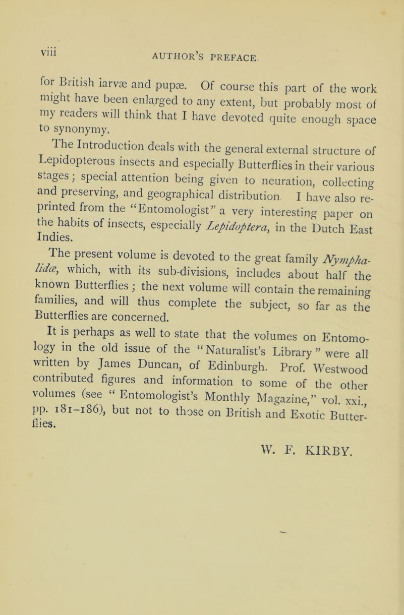 via Tor British iarvoe and pupce. Of course this part of the work might have been enlarged to any extent, but probably most of my readers will think that I have devoted quite enough space to synonymy. Ihe Introduction deals with the general external structure of Lepidopterous insects and especially Butterflies in their various stages; special attention being given to neuration, collecting and preserving, and geographical distribution. I have also re- printed from the “Entomologist” a very interesting paper on tne habits of insects, especially Lepidoptera, in the Dutch East Indies. The present volume is devoted to the great family Nympha- hdce, which, with its sub-divisions, includes about half the known Butterflies; the next volume will contain the remaining families, and will thus complete the subject, so far as the Butterflies are concerned. It is perhaps as well to state that the volumes on Entomo- logy in the old issue of the “Naturalist’s Library” were all written by James Duncan, of Edinburgh. Prof. Westwood contributed figures and information to some of the other volumes (see “ Entomologist’s Monthly Magazine,” vol. xxi., pp. 181-186), but not to those on British and Exotic Butter- flies. W. F. KIRBY.