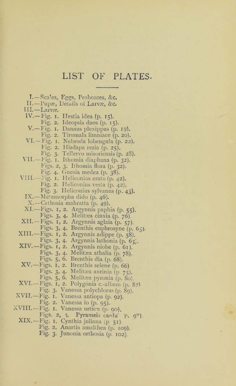 LIST OF PLATES. T. —Sca’es, Eggs, Probosces, &c. II.—I’lipie, Details of Larvre, &c. III. —Larvre. IV. — Fig. I. Ilestia idea (p. 15). Fig. 2. Ideopsis daos (p. 15). V. —Fig. I. Danaus plexippus (p. 19). Fig. 2. Tirumala limniace (p. 20). VI. —Fig. I. Nebroda lobengula (p. 22). big. 2. llirdapa rezia (p. 25). Fig. 3. Tel'.ervo misoriensis (p. 2S). VII. — Fig. I. Ithomia diaphana (p. 32). Figs. 2, 3. Ilhoniia flora (p. 32). Fig. 4. (inesia medea (p. 38). VIII. — Fig. I. Ileliconiiis erato (p. 42). Fig. 2. Ileliconiiis vesla (p. 42). F'ig. 3. Ileliconiiis sylvanus (p. 43), IX.—Meiamorpha dido (p. 46). X.—Celhosia mahratta (p. 49). XI.—Figs. I, 2. Argynnis paphia (p. 55). Figs. 3, 4. Melitrea cinxia (p. 76). XII. —F'igs. I, 2. Argynnis aglaia (p. 57). Figs. 3, 4. Brenthis euphrosyne (p. 6 XIII. —Figs. I, 2. Argynnis adippe (p. 58). Figs. 3, 4. Argynnis lathonia (p. 63;. XIV. —Figs, r, 2. Argynnis niobe (p. 61). Figs. 3, 4. Melitxa athalia (p. 78). Figs. 5, 6. Brenthis dia (p. 68). Figs. 3, 4. Melitica aurinia (p 73). Figs. 5, 6. Mclita’a jiyronia (p. So). XVI.—Figs. I, 2. Polygonia c.-album (p. 87I Fig. 3. Vanes.sa pnlychlorus (p. 89). XVII.—Fig. I. Vanessa antiopa (p. 92). Fig. 2. Vanessa io (p. 95). XVIII.—Fig. I. Vanessa urtic'c (p. 90). Figs. 2, 3. Pyrameis canin' p. 9'^) XIX.—Fig. I. Cynthia Juliana ;p 51) F'ig. 2, Anartia anialihea (p. 109). Fig. 3. Junonia orthosia (p 102). Ln