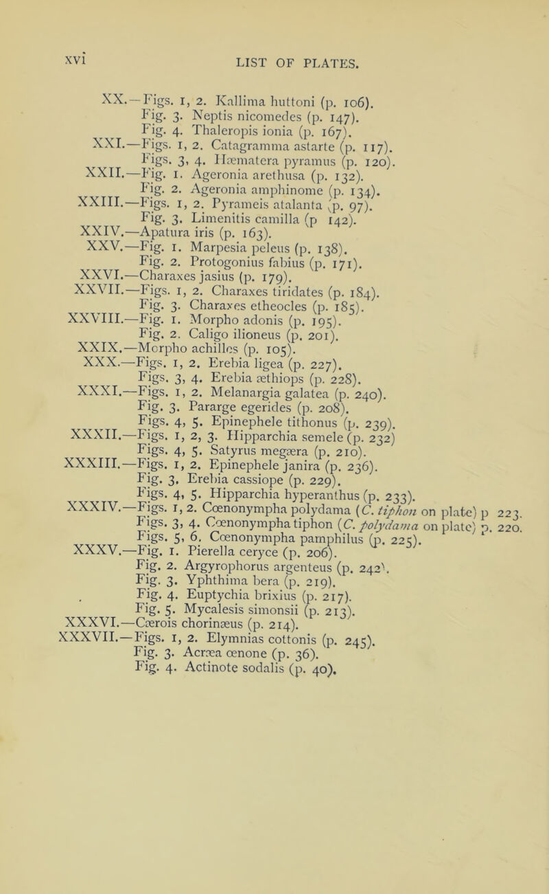 —I'igs. I, 2. Kallima huttoni (p. io6). 3‘ Neptis nicomedes (p. 147). Fig. 4. Thaleropis ionia (p. 167). ''>2. Catagramma astarte (p. 117). I'igs. 3, 4, Ilrematera pyramus (p. 120). —I*ig- !• Ageronia arethusa (p. 132). Fig. 2. Ageronia ampliinome (p. 134). XXIII.—Pigs. I, 2. Pyrameis atalanta (p. 97). Fig. 3. Limenitis Camilla (p 142). XXIV.—Apatura iris (p. 163). XXV.—Fig. I. Marpesia peleus (p. 138). Fig. 2. Protogoniiis fabius (p. 171). XXVI.—Charaxes jasius (p. 179). XXVII.—Figs. I, 2. Charaxes tiridates (p. 184). Fig. 3. Charaxes etheocles (p. 185). XXVIII.—Fig. I. Morpho adonis (p. 195). Fig, 2. Caligo ilioneus (p. 201). -Morpho achillos (p. 105). -Figs. I, 2. Erebia ligea (p. 227). Figs. 3, 4. Erebia rethiops (p. 228). -Figs. I, 2. Melanargia galatea (p. 240). Fig. 3. Pararge egerides (p. 208). Figs. 4, 5- Epinephele tithonus (p. 239). -Figs. I, 2, 3. Hipparchia semele (p. 232) Figs. 4, 5- Satyrus megasra (p. 210). -Figs. I, 2. Epinephele janira (p. 236). Fig. 3, Erebia cassiope (p. 229). I'igs. 4, 5* Hipparchia hyperanthus (p. 233). -Figs. I, 2. Ccenonympha polydama (C. tiphon on plate) p 223 Figs. 3) 4- Ccenonympha tiphon {C. polydama on plate) o. 22c Figs. 5, 6. Ccenonympha parnphilus (p. 225). * -Fig. I. Pierella ceryce (p. 206). Fig. 2. Argyrophorus argenteus (p. 242b Fig. 3. Yphthima bera (p. 219). Fig. 4. Euptychia brixius (p. 217). Fig. 5. Mycalesis simonsii (p. 213). XXXVI.—Crerois chorinaeus (p. 214). XXXVII.—Figs. I, 2. Elymnias cottonis (p. 245). Fig. 3. Acrma oenone (p. 36), Fig. 4. Actinote sodalis (p. 40). XXIX. XXX.- XXXI. XXXII. XXXIII. XXXIV. XXXV.