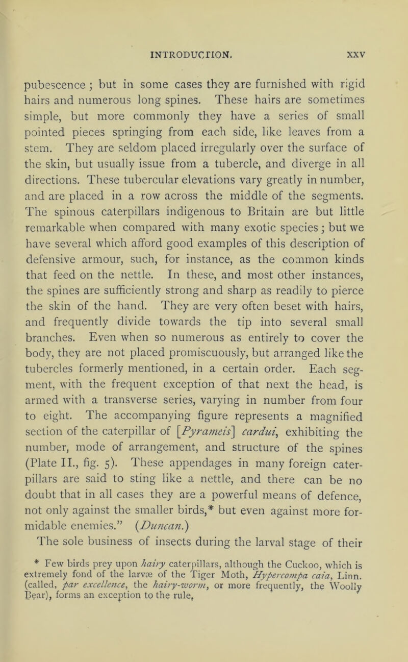 pubescence ; but in some cases they are furnished with rigid hairs and numerous long spines. These hairs are sometimes simple, but more commonly they have a series of small pointed pieces springing from each side, like leaves from a stem. They are seldom placed irregularly over the surface of the skin, but usually issue from a tubercle, and diverge in all directions. These tubercular elevations vary greatly in number, and are placed in a row across the middle of the segments. The spinous caterpillars indigenous to Britain are but little remarkable when compared with many exotic species; but we have several which afford good examples of this description of defensive armour, such, for instance, as the common kinds that feed on the nettle. In these, and most other instances, the spines are sufficiently strong and sharp as readily to pierce the skin of the hand. They are very often beset with hairs, and frequently divide towards the tip into several small branches. Even when so numerous as entirely to cover the body, they are not placed promiscuously, but arranged like the tubercles formerly mentioned, in a certain order. Each seg- ment, with the frequent exception of that next the head, is armed with a transverse series, varying in number from four to eight. The accompanying figure represents a magnified section of the caterpillar of [/yra//ie/s] cardui, exhibiting the number, mode of arrangement, and structure of the spines (Plate II., fig. 5). These appendages in many foreign cater- pillars are said to sting like a nettle, and there can be no doubt that in all cases they are a powerful means of defence, not only against the smaller birds,* but even against more for- midable enemies.” {Duncafi.) The sole business of insects during the larval stage of their * Few birds prey upon hairy caterpillars, although the Cuckoo, which is extremely fond of the larvce of the Tiger Moth, Hypercompa caia, Linn, (called, par excellence, the hairy-worm, or more frequently, the Woolly Il^ar), forms an exception to the rule,