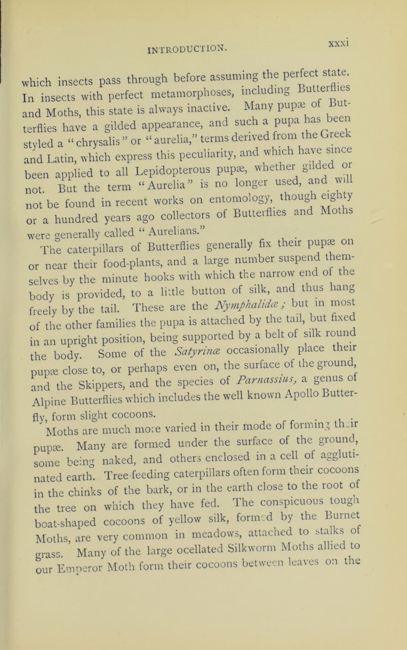 which insects pass through before assuming the In insects with perfect metamorphoses, including Suiter and Moths, this state is always inactive. Many pupx o - tsraies have a gilded appearance, and ^ , styled a “chrysalis” or “aurelia,” terms derived from the Gree and Latin, which express this peculiarity, and which have since been applied to all Lepidopterous pupae, whether p not. But the term “Aurelia” is no longer used, and lull not be found in recent works on entomology, though eig y or a hundred years ago collectors of Butterflies and Mol is were rfenerally called “ Aurelians. The caterpillars of Butterflies generally fix their pup® on or near their food-plants, and a large number suspend them- selves by the minute hooks with which the narrow end o the body is provided, to a little button of silk, and thus hang freely by the tail. These are the Nymphalidce; but m most of the other families the pupa is attached by the tail, but fixed in an upright position, being supported by a belt of silk round the body. Some of the Satyrina, occasionally place their pup® close to, or perhaps even on, the surface of the ground and the Skippers, and the species of Parnassius, a genus o Alpine Butterflies which includes the well known Apollo Butter- flv, form slight cocoons. _ ^ I^Ioths are much more varied in their mode of forming tlmir pup®. Many are formed under the surface of the ground, some being naked, and others enclosed in a cell of aggluti- nated earth. Tree feeding caterpillars often form their cocoons in the chinks of the bark, or in the earth close to the root of the tree on which they have fed. The conspicuous tough boat-shaped cocoons of yellow silk, formed by the Burnet Moths, are very common in meadows, attached to stalks ot grass. Many of the large ocellated Silkworm Moths allied to our Emneror Moth form their cocoons between leaves on the