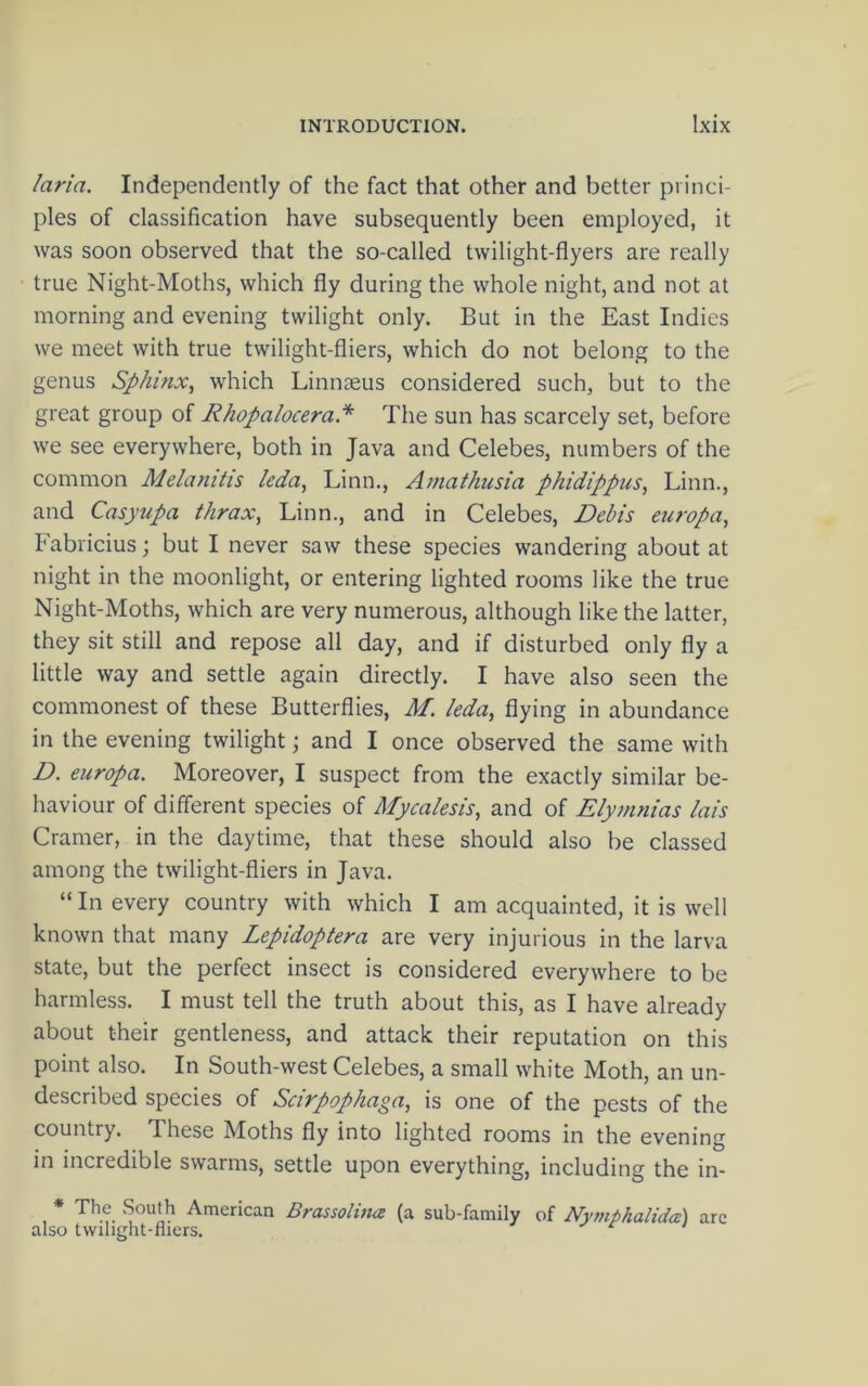 laria. Independently of the fact that other and better princi- ples of classification have subsequently been employed, it was soon observed that the so-called twilight-flyers are really true Night-Moths, which fly during the whole night, and not at morning and evening twilight only. But in the East Indies we meet with true twilight-fliers, which do not belong to the genus Sphinx^ which Linnaeus considered such, but to the great group of Rhopalocera.* The sun has scarcely set, before we see everywhere, both in Java and Celebes, numbers of the common Melanitis leda, Linn., Amathiisia phidippus, Linn., and Casyupa thrax, Linn., and in Celebes, Debis europa, Fabricius; but I never saw these species wandering about at night in the moonlight, or entering lighted rooms like the true Night-Moths, which are very numerous, although like the latter, they sit still and repose all day, and if disturbed only fly a little way and settle again directly. I have also seen the commonest of these Butterflies, M. leda, flying in abundance in the evening twilight; and I once observed the same with D. europa. Moreover, I suspect from the exactly similar be- haviour of different species of Mycalesis, and of Elymnias lais Cramer, in the daytime, that these should also be classed among the twilight-fliers in Java. “ In every country with which I am acquainted, it is well known that many Lepidoptera are very injurious in the larva state, but the perfect insect is considered everywhere to be harmless. I must tell the truth about this, as I have already about their gentleness, and attack their reputation on this point also. In South-west Celebes, a small white Moth, an un- described species of Scirpophaga, is one of the pests of the country. These Moths fly into lighted rooms in the evening in incredible swarms, settle upon everything, including the in- * The South American Brassoluuz (a sub-family of NymphalidcB) are also tvvilight-fliers.