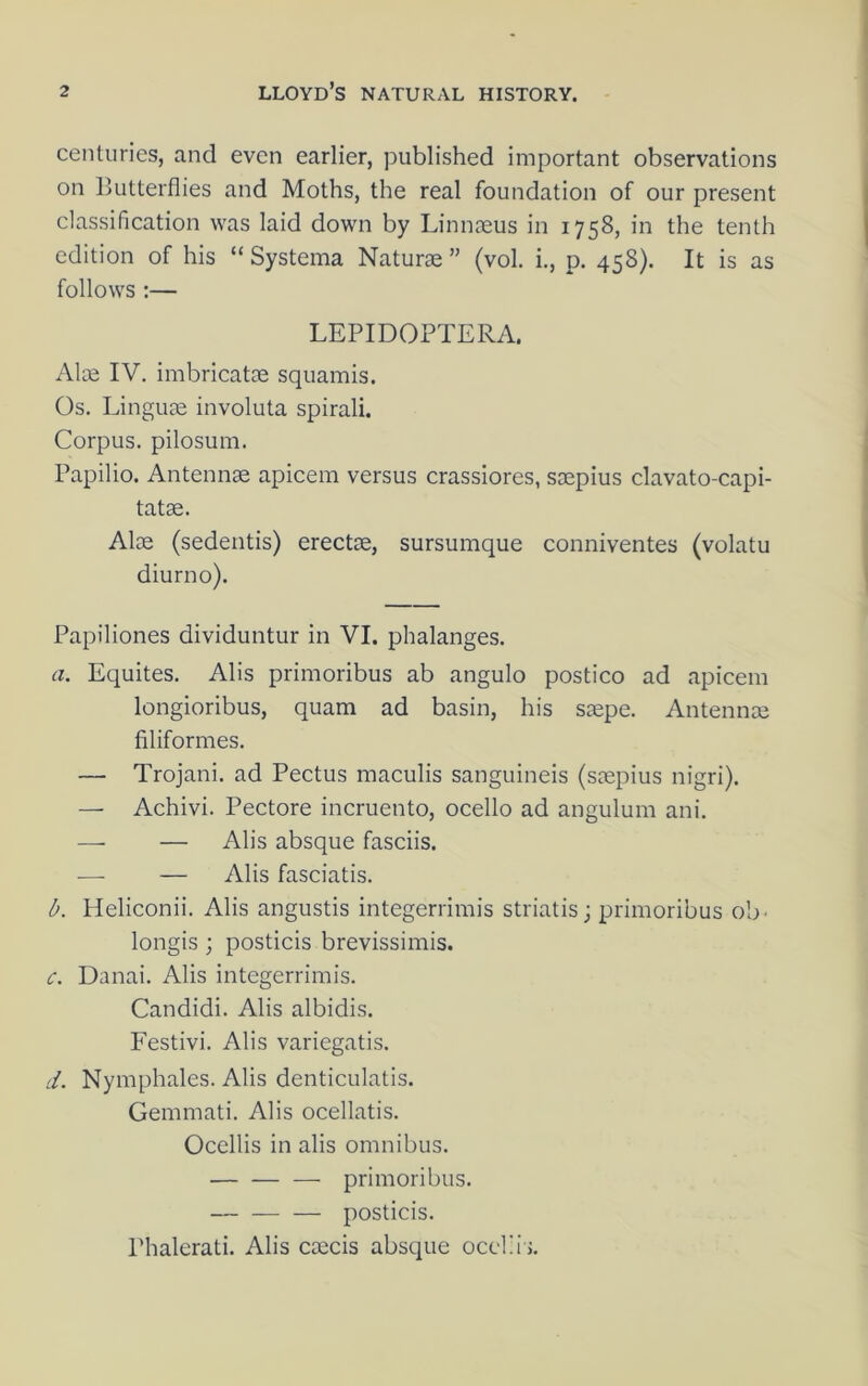 centuries, and even earlier, published important observations on Butterflies and Moths, the real foundation of our present classification was laid down by Linnaeus in 1758, in the tenth edition of his “ Systema Naturae ” (vol. i., p. 458). It is as follows :— LEPIDOPTERA. Alae IV. imbricatae squamis. Os. Linguae involuta spirali. Corpus, pilosuni. Papilio. Antennae apicem versus crassiores, saepius clavato-capi- tatae. Alae (sedentis) erectae, sursumque conniventes (volatu diurno). Papiliones dividuntur in VI. phalanges. a. Equites. Alis primoribus ab angulo postico ad apicem longioribus, quam ad basin, his s®pe. Antennae filiformes. — Trojani. ad Pectus maculis sanguineis (saepius nigri). — Achivi. Pectore incruento, ocello ad angulum ani. —■ — Alis absque fasciis. ■—■ — Alis fasciatis. d. Heliconii. Alis angustis integerrimis striatis; primoribus ob- longis ; posticis brevissimis. c. Danai. Alis integerrimis. Candidi. Alis albidis. Festivi. Alis variegatis. d. Nymphales. Alis denticulatis. Gemmati. Alis ocellatis. Occllis in alis omnibus. primoribus. — posticis. Phalerati. Alis caecis absque ocel;i >.