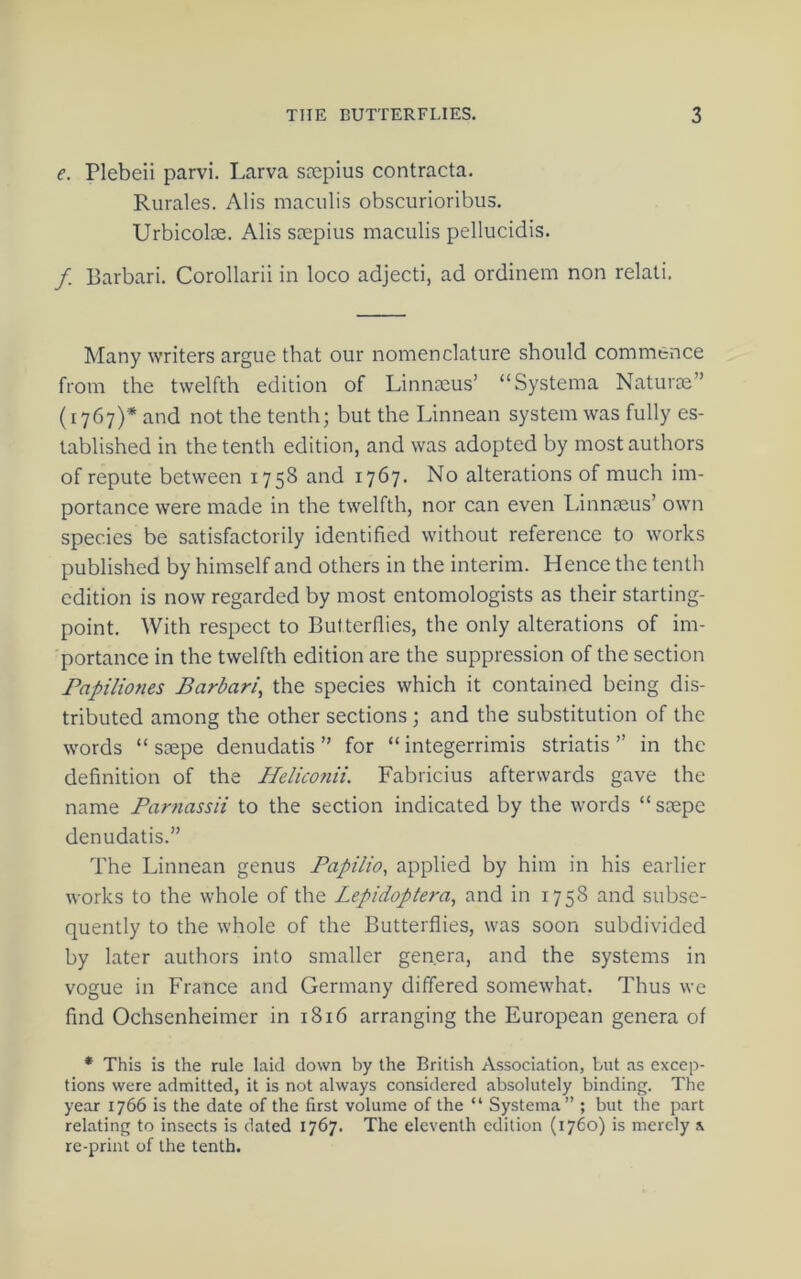 e. Plebeii parvi. Larva SDepius contracta. Rurales. Alis maciilis obscurioribus. Urbicolae. Alis ssepius maculis pellucidis. f. Barbari. Corollarii in loco adjecti, ad ordinem non relati. Many writers argue that our nomenclature should commence from the twelfth edition of Linnaeus’ “Systema Naturae” (1767)* and not the tenth; but the Linnean system was fully es- tablished in the tenth edition, and was adopted by most authors of repute between 1758 and 1767. No alterations of much im- portance were made in the twelfth, nor can even Linnaeus’ own species be satisfactorily identified without reference to works published by himself and others in the interim. Hence the tenth edition is now regarded by most entomologists as their starting- point. With respect to Butterflies, the only alterations of im- portance in the twelfth edition are the suppression of the section Papiliones Barbari, the species which it contained being dis- tributed among the other sections; and the substitution of the words “ saepe denudatis ” for “ integerrimis striatis ” in the definition of the HeUconii. Fabricius afterwards gave the name Farnassii to the section indicated by the words “saepe denudatis.” The Linnean genus Papilio, applied by him in his earlier works to the whole of the Lepidoptera, and in 1758 and subse- quently to the whole of the Butterflies, was soon subdivided by later authors into smaller genera, and the systems in vogue in France and Germany differed somewhat. Thus we find Ochsenheimer in 1816 arranging the European genera of * This is the rule laid down by the British Association, but as excep- tions were admitted, it is not always considered absolutely binding. The year 1766 is the date of the first volume of the “ Systema” ; but the part relating to insects is dated 1767. The eleventh edition (1760) is merely s re-print of the tenth.