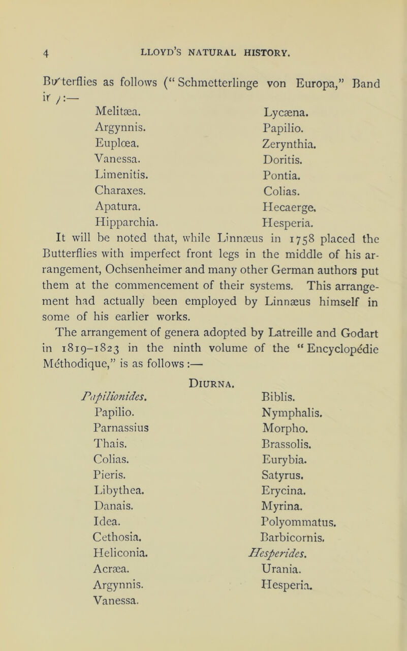 Bi/ terflies as follows (“ Schmetterlinge von Europa,” Band ir ! Melitaea. Lycaena. Argynnis. Papilio. Euploea. Zerynthia. Vanessa. Doritis. Limenitis. Pontia. Charaxes. Colias. Apatura. Hecaerge. Hipparchia. Hesperia. It will be noted that, while Linnseus in 1758 placed the Butterflies with imperfect front legs in the middle of his ar- rangement, Ochsenheimer and many other German authors put them at the commencement of their systems. This arrange- ment had actually been employed by Linnaeus himself in some of his earlier works. The arrangement of genera adopted by Latreille and Godart in 1819-1823 in the ninth volume : of the “ Encyclopddie Methodique,” is as follows :— Diurna. Piipilionides. Biblis. Papilio. Nymphalis. Parnassius Morpho. Thais. Brassolis. Colias. Eurybia. Pieris. Satyrus. Libythea. Erycina. Danais. Myrina. Idea. Polyommatus. Cethosia. Barbicornis. Pleliconia. Hesperides. Acraea. Urania. Argynnis. ITesperia. Vanessa.