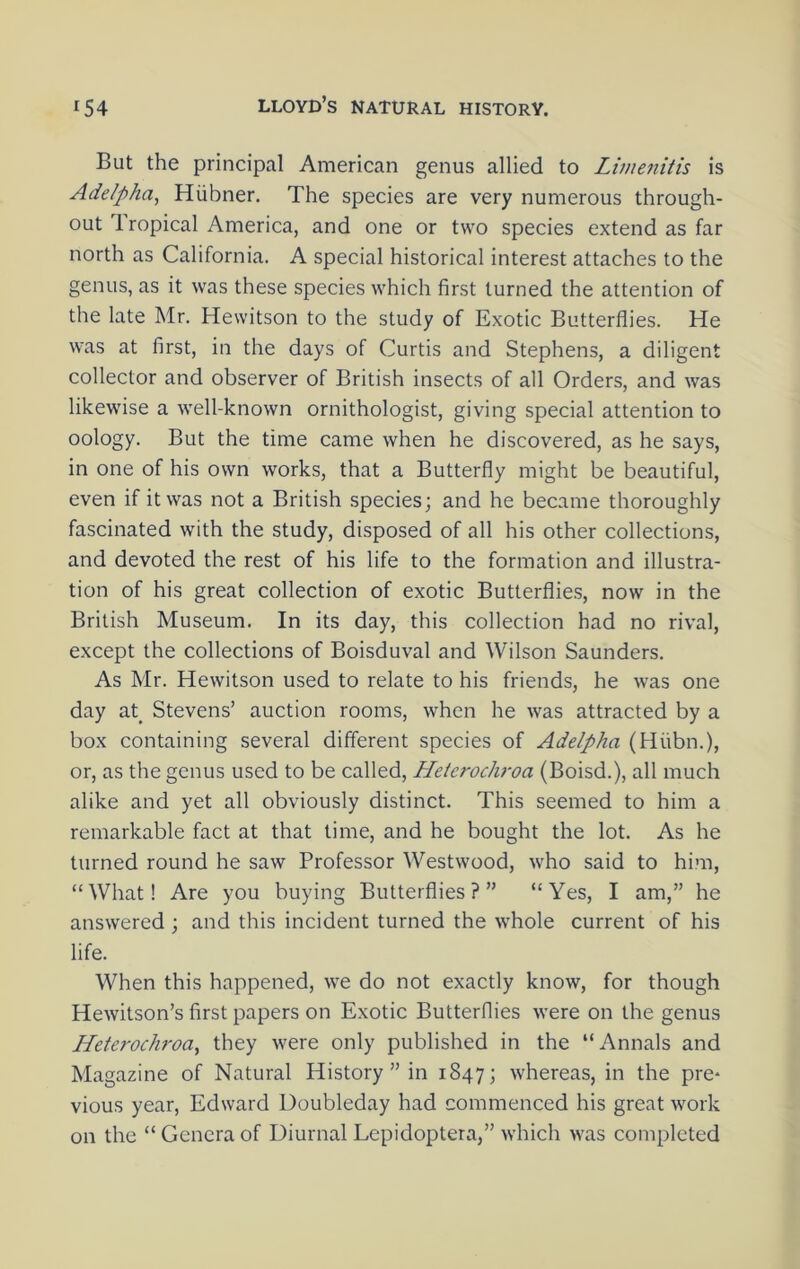 But the principal American genus allied to Limenitis is Adelpha, Hiibner. The species are very numerous through- out Tropical America, and one or two species extend as far north as California. A special historical interest attaches to the genus, as it was these species which first turned the attention of the late Mr. Hewitson to the study of Exotic Butterflies. He was at first, in the days of Curtis and Stephens, a diligent collector and observer of British insects of all Orders, and was likewise a well-known ornithologist, giving special attention to oology. But the time came when he discovered, as he says, in one of his own works, that a Butterfly might be beautiful, even if it was not a British species; and he became thoroughly fascinated with the study, disposed of all his other collections, and devoted the rest of his life to the formation and illustra- tion of his great collection of exotic Butterflies, now in the British Museum. In its day, this collection had no rival, except the collections of Boisduval and Wilson Saunders. As Mr. Hewitson used to relate to his friends, he was one day at^ Stevens’ auction rooms, when he was attracted by a box containing several different species of Addpha (Hiibn.), or, as the genus used to be called, Hetcrodvoa (Boisd.), all much alike and yet all obviously distinct. This seemed to him a remarkable fact at that time, and he bought the lot. As he turned round he saw Professor Westwood, who said to him, “What! Are you buying Butterflies?” “Yes, I am,” he answered ; and this incident turned the whole current of his life. When this happened, we do not exactly know, for though Hewitson’s first papers on Exotic Butterflies were on the genus Heterodiroa^ they were only published in the “Annals and Magazine of Natural History” in 1847; whereas, in the pre* vious year, Edward Uoubleday had commenced his great work on the “ Genera of Diurnal Lepidoptera,” which was completed