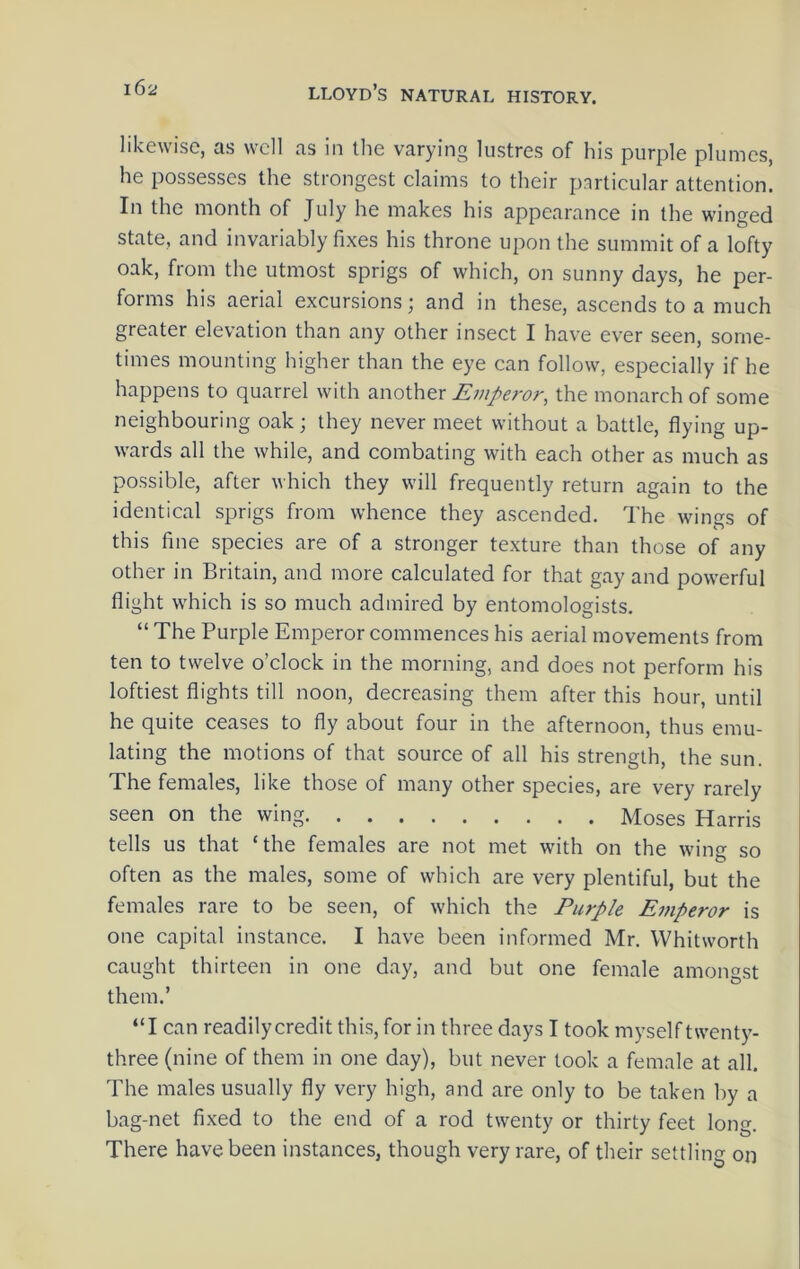 likewise, as well as in the varying lustres of his purple plumes, he possesses the strongest claims to their particular attention. In the month of July he makes his appearance in the winged state, and invariably fixes his throne upon the summit of a lofty oak, from the utmost sprigs of which, on sunny days, he per- forms his aerial excursions; and in these, ascends to a much greater elevation than any other insect I have ever seen, some- times mounting higher than the eye can follow, especially if he happens to quarrel with Emperor, the monarch of some neighbouring oak; they never meet without a battle, flying up- wards all the while, and combating with each other as much as possible, after which they will frequently return again to the identical sprigs from whence they ascended. The wings of this fine species are of a stronger texture than those of any other in Britain, and more calculated for that gay and powerful flight which is so much admired by entomologists. “ The Purple Emperor commences his aerial movements from ten to twelve o’clock in the morning, and does not perform his loftiest flights till noon, decreasing them after this hour, until he quite ceases to fly about four in the afternoon, thus emu- lating the motions of that source of all his strength, the sun. The females, like those of many other species, are very rarely seen on the wing Moses Harris tells us that ‘the females are not met with on the wing so often as the males, some of which are very plentiful, but the females rare to be seen, of which the Purple Emperor is one capital instance. I have been informed Mr. Whitworth caught thirteen in one day, and but one female amongst them.’ “I can readilycredit this, for in three days I took myselftwenty- three (nine of them in one day), but never took a female at all. The males usually fly very high, and are only to be taken l)y a bag-net fixed to the end of a rod twenty or thirty feet long. There have been instances, though very rare, of their settling on